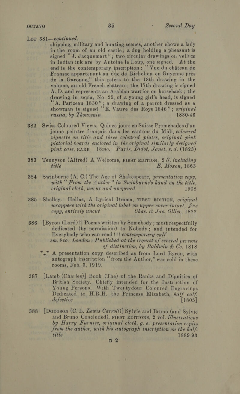 Lor 381—continued. shipping, military and hunting scenes, another shows a lady in the room of an old castle; a dog holding a pheasant is signed ‘J. Jacquemart”; two circular drawings on vellum in Indian ink are by Antoine le Loup, one signed. At the end is the contemporary inscription : ‘’ Vue du chateau de Fronsac appartenant au duc de Richelieu en Guyenne prés de la Garonne,” this refers to the 18th drawing in the volume, an old French chateau; the 17th drawing is signed A. D. and represents an Arabian warrior on horseback ; the drawing in sepia, No. 25, of a young girl’s head, is signed “A, Parizeau 1830”; a drawing of a parrot dressed as a showman is signed “‘E. Vauve des Roys 1846”; original russia, by Thouvenin 1830-46 382 Swiss Coloured Views. Quinze jours en Suisse Promenades d’un jeune peintre francais dans les cantons du Midi, coloured vignette on title and three coloured plates, original pink pictorial boards enclosed in the original similarly designed pink case, RARE 18mo. Paris, Didot, Janet, s. d. (1823) 383 Tennyson (Alfred) A Welcome, FIRST EDITION, 2 //. including title ; E. Moxon, 1863 384 Swinburne (A. C.) The Age of Shakespeare, presentation copy, with “‘ From the Author” in Swinburne’s hand on the title, original cloth, uncut and unopened 1908 385 Shelley. Hellas, A Lyrical Drama, FIRST EDITION, original wrappers with the original label on upper cover intact, fine copy, entirely uncut Chas. &amp; Jas. Ollier, 1822 386 [Byron (Lord) ?] Poems written by Somebody ; most respectfully dedicated (by permission) to Nobody; and intended for Everybody who can read!!! contemporary calf sm. 8vo. London: Published at the request of several persons of distinction, by Baldwin &amp; Co. 1818 *,* A presentation copy described as from Lord Byron, with autograph inscription “from the Author,” was sold in these rooms, Feb. 3, 1919. 387 [Lamb (Charles)] Book (The) of the Ranks and Dignities of British Society. Chiefly intended for the Instruction of Young Persons. With Twenty-four Coloured Engravings Dedicated to H.R.H. the Princess Elizabeth, half calf, defective [1805] 388 [Dopason (C. L. Lewis Carroll)] Sylvie and Bruno (and Sylvie and Bruno Concluded), FIRST EDITIONS, 2 vol. i//ustrations by Harry Furniss, original cloth, g. e. presentation copies Srom the author, with his autograph inscription on the half- title 1889-93 D 2