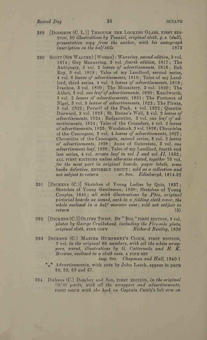 389 [Dopeson (C. L.)] THrouGH THE LOOKING GLASS, FIRST EDI- TION, 50 ¢llustrations by Tenniel, original cloth, g.e. (dull), presentation copy from the author, with his autograph inscription on the half-title 1872 390 Scotr (Str Water) [Works]: Waverley, second edition, 3 vol. 1814; Guy Mannering, 3 vol. fourth edition, 1817; The Antiquary, 3 vol. 2 leaves of advertisements, 1816; Rob Roy, 3 vol. 1818; Tales of my Landlord, second series, 4 vol. 6 leaves of advertisements, 1818; Tales of my Land- lord, third series, 4 vol. 2 leaves of advertisements, 1819 ; Ivanhoe, 3 vol. 1820; The Monastery, 3 vol. 1820; The Abbot, 3 vol. one leaf of advertisements, 1820; Kenilworth, 3 vol. 2 leaves of advertisements, 1821; The Fortunes of Nigel, 3 vol. 5 leaves of advertisements, 1822; The Pirate, 3 vol. 1822; Peveril of the Peak, 4 vol. 1822; Quentin Durward, 3 vol. 1823; St. Ronan’s Well, 3 vol. 2 leaves of advertisements, 1824; Redgauntlet, 3 vol. one leaf of ad- vertisements, 1824; Tales of the Crusaders, 4 vel. 2 leaves of advertisements, 1825; Woodstock, 3 vol. 1826; Chronicles of the Canongate, 2 vol. 4 leaves of advertisements, 1827 ; Chronicles of the Canongate, second series, 3 vol. 3 leaves of advertisements, 1828; Anne of Geierstein, 3 vol. one advertisement leaf, 1829; Tales of my Landlord, fourth and last series, 4 vol. errata leaf in vol. I and vol. IT, 1832; ALL FIRST EDITIONS unless otherwise stated, together 70 vol. Jor the most part in original boards, paper labels, some backs defective, ENTIRELY UNCUT; sold as a collection and not subject to return cr. 8v0. Edinburgh, 1814-32 391 [Dickens (C.)] Sketches of Young Ladies by Quiz, 1837 ; Sketches of Young Gentlemen, 1838; Sketches of Young Couples, 1840; all with illustrations by Phiz, original pictorial boards as issued, each in a folding cloth cover, the whole enclosed in a half morocco case; sold not subject to return (3). 392 [Dickens (C.)] OLtver Twist. By “Boz,” FIRST EDITION, 8 vol. plates by George Cruikshank, including the Fire-side plate, original cloth, FINE COPY , Richard Bentley, 1838 393 Dickens (C.) MAstErR Humpurey’s CLOCK, FIRST EDITION, 3 vol. in the original 88 numbers, with all the white wrap- pers, uncut, illustrations by G. Cattermole and H. K. Browne, enclosed in a cloth case, A FINE SET imp. 8vo. Chapman and Hall, 1840-1 *,* Advertisements, with cuts by John Leech, appear in parts 58, 59, 68 and 67. 394 Dickens (C.) Dombey and Son, FIRST EDITION, in the original 19/206 parts, with all the wrappers and advertisements, FIRST ISSUE with the hook on Captain Cuttle’s left arm on