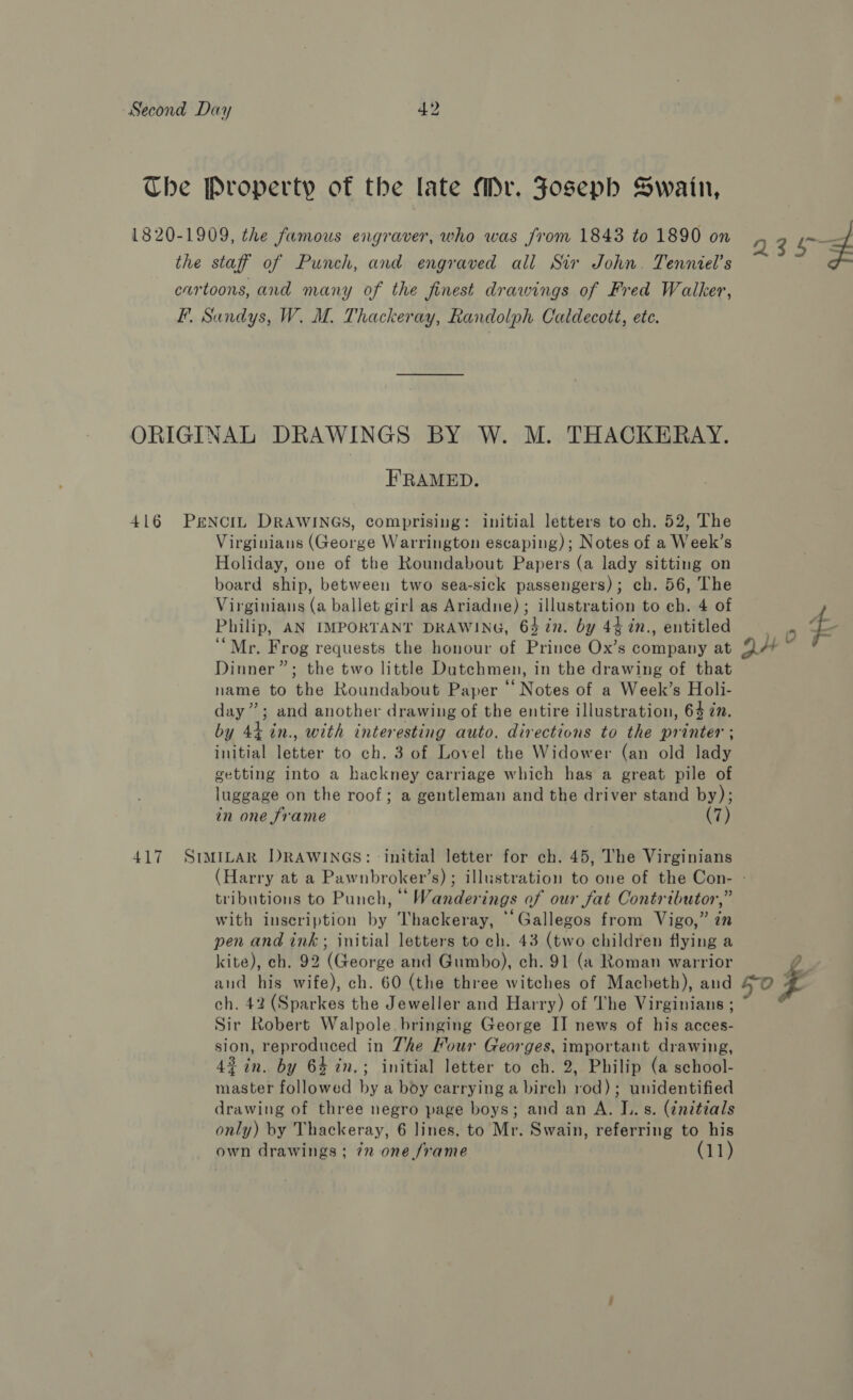Che Property of the late Mr. Joseph Swain, 1820-1909, the famous engraver, who was from 1843 to 1890 on 3 og the staff of Punch, and engraved all Sir John. Tenniel’s cartoons, and many of the finest drawings of Fred Walker, F. Sundys, W. M. Thackeray, Randolph Caldecott, ete. ORIGINAL DRAWINGS BY W. M. THACKERAY. FRAMED. 416 PENCIL DRAWINGS, comprising: initial letters to ch. 52, The Virginians (George Warrington escaping); Notes of a Week’s Holiday, one of the Roundabout Papers (a lady sitting on board ship, between two sea-sick passengers); ch. 56, The Virginians (a ballet girl as Ariadne) ; illustration to ch. 4 of Philip, AN IMPORTANT DRAWING, 64 in. by 44in., entitled be a “Mr. Frog requests the honour of Prince Ox’s company at 9H Dinner”; the two little Dutchmen, in the drawing of that name to the Roundabout Paper “‘ Notes of a Week’s Holi- day”; and another drawing of the entire illustration, 6% in. by 44 in., with interesting auto. directions to the printer ; initial letter to ch. 3 of Lovel the Widower (an old lady getting into a hackney carriage which has a great pile of luggage on the roof; a gentleman and the driver stand by); in one frame Ci} 417 SIMILAR DRAWINGS: initial letter for ch. 45, The Virginians (Harry at a Pawnbroker’s) ; illustration to one of the Con- - tributions to Punch, °° Wanderings of our fat Contributor,” with inscription by Thackeray, “Gallegos from Vigo,” in pen and ink; initial letters to ch. 43 (two children flying a kite), ch. 92 (George and Gumbo), ch. 91 (a Roman warrior 2 and his wife), ch. 60 (the three witches of Macheth), and 40 ea ch. 42 (Sparkes the Jeweller and Harry) of The Virginians ; ~ Sir Robert Walpole. bringing George II news of his acces- sion, reproduced in Zhe Four Georges, important drawing, 43 in. by 64 in.; initial letter to ch. 2, Philip (a school- master followed by a boy carrying a birch rod); unidentified drawing of three negro page boys; and an A. I. s. (¢nitials only) by Thackeray, 6 lines, to Mr. Swain, referring to his own drawings ; 72 one frame (11)