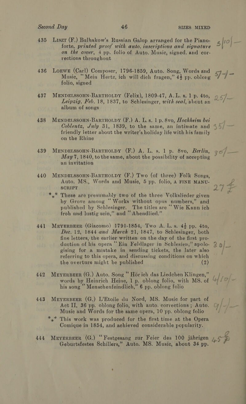 435 436 437 438 439 440 44] 443 444 Liszt (F.) Bulhakow’s Russian Galop arranged for the Piano- forte, printed proof with auto. inscriptions and signature on the cover, 4 pp. folio of Auto. Music, signed. and cor- rections throughout LoEwE (Carl) Composer, 1796-1859, Auto. Song, Words and Music, “Mein Hertz, ich will dich fragen,” 44 pp. oblong folio, signed MENDELSSOHN-BARTHOLDY (Felix), 1809-47, A. L. s. 1 p. 4to, album of songs MENDELSSOHN-BaRTHOLDY (F,) A. L.s. 1 p. 8vo, Hochheim bei friendly letter about the writer’s holiday life with his family on the Rhine MENDELSSOHN-BARTHOLDY (F.) A. L. s. 1 p. 8vo, Berlin, May 7, 1840, to the same, about the possibility of accepting an invitation MENDELSSOHN-BARTHOLDY (F.) Two (of three) Folk Songs, Auto. MS., Words and Music, 5 pp. folio, A FINE MANU- SCRIPT *.* These are presumably two of the three Volkslieder given by Grove among “‘ Works without opus numbers,” and published by Schlesinger. The titles are ‘‘ Wie Kann ich froh und lustig sein,” and “ Abendlied.” MEYERBEER (Giacomo) 1791-1854, Two A. L. s. 44 pp. 4to, Dec. 12, 1844 and March 21, 1847, to Schlesinger, both fine letters, the earlier written on the day of the first pro- duction of his opera “‘ Ein Feldlager in Schlesien,” apolo- gising for a mistake in sending tickets, the later also referring to this opera, and discussing conditions on which the overture might be published (2) MEYERBEER (G.) Auto. Song “ Hoérich das Liedchen Klingen,” words by Heinrich Heine, 1 p. oblong folio, with MS. of his song “ Menschenfeindlich,” 6 pp. oblong folio MryERBEER (G.) L’Etoile du Nord, MS. Music for part of Act II, 36 pp. oblong folio, with auto. corrections ; Auto. Music and Words for the same opera, 10 pp. oblong folio *,* This work was produced for the first time at the Opera Comique in 1854, and achieved considerable popularity. Mryerpeer (G.) “Festgesang zur Feier des 100 jihrigen Geburtsfestes Schillers,” Auto. MS. Music, about 34 pp. 2 2} — ~ J1-