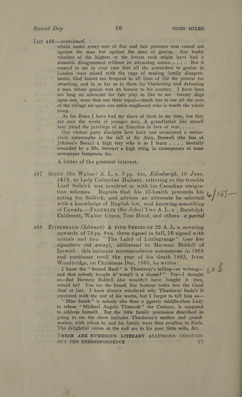 Lor 466—continued. / which under every sort of fine and fair pretence | was. reseed not against the man but against the man of genius, Any booby whether of the highest or the lowest. rank might have had a domestic disagreement without its attracting notice..... But it seemed to me in your case that all the pretenders to genius in London were seized with the rage of making family disagree- ments, God knows too frequent in all lines of life the pretext for attacking, and in as far as in them lay blackening and defaming a man whose genius was an honour to his country. I have been too long an advocate for fair play to like to see twenty dogs upon one, were that one their equal.—much less to see all the curs of the village set upon one noble staghound who is worth the whole troop. As for Rows I have hae my share of them in my time, but they are now the works of younger men. A grandfather like myself may plead the privilege of an Emeritus in love or war..... Our violent party disciples here have just occasioned a melan- choly catastrophe in the fall of Sir Alex. Boswell (the Son. of Johnson’s Bozzy) a high tory who is as I learn... . mortally wounded by a Mr. Stewart a high whig, in consequence of some newspaper lampoons, &amp;c. ' A letter of the greatest interest. 467 Scott (Sir Walter) A. L. s. 3 pp. 4to, Hdinburgh, 10 June, 1819, to Lady Catherine Halkett, referring to the trouble Lord Selkirk was involved in with his Canadian emigra- tion schemes. Regrets that his ill-health prevents his | 15{— acting for Selkirk, and advises an advocate be selected with a knowledge of Kinglish law, and knowing something of Canada.—FRANKLIN (Sir John) Two A.L. s.; Randolph . Caldecott, Walter Crane, Tom Hood, and others a parcel 468 FITzGERALD (Edward) A FINE SERIES OF 22 A. L. s. covering upwards of 75 pp. 8vo, three signed in full, 16 signed with initials and two “The Laird of Littlegrange” (one has signature cut away), addressed to Herman Biddell of Ipswich ; this intimate correspondence commences in 1863 and continues until the year of his death 1883, from Woodbridge, on Christmas Day, 1865, he writes: I know the “ Second Basil” is Thackeray’s telling—or writing— i, 9 and that nobody bought it“ wasn’t it a shame?” Yes—I thought so—But Herman Biddell also wouldn’t have bought it then, would he? You see the broad, fine humour soaks into the Good Soul at last. I have always wondered why Thackeray hadn’t it’ reprinted with the rest of his works, but I forgot to tell him so— “Miss Smith” is nobody else than a generic middle-class Lady to whom “ Michael Angelo Titmarsh” the Cockney, is supposed to address himself. But the little family procession ‘described as going to see the show includes Thackeray’s mother and grand- mother, with whom he and his family were then residing in Paris. The delightful verses at the end are to his poor little wife, &amp;c. THERE ARE NUMEROUS LITERARY ALLUSIONS THROUGI- OUT THE CORRESPONDENCE | tide US a