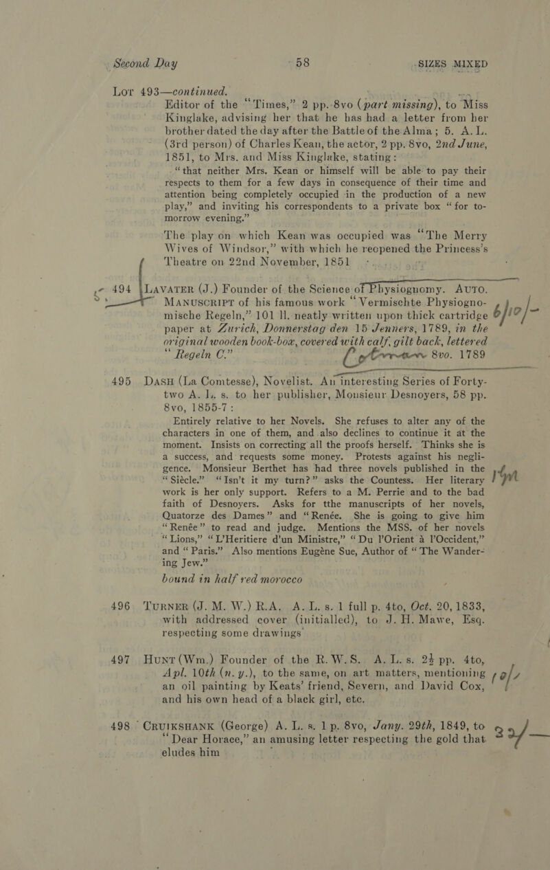 wis Editor of the “Times,” 2 pp.-8vo (part missing), to Miss Kinglake, advising her that he has had a letter from her (3rd person) of Charles Kean, the actor, 2 pp. 8vo, 2nd June, 1851, to Mrs. and Miss Kinglake, stating: “that neither Mrs. Kean or himself will be able to pay their respects to them for a few days in consequence of their time and attention being completely occupied -in the production of a new play,” and inviting his correspondents to a private box “ for to- morrow evening.” The play on which Kean was occupied was “The Merry Wives of Windsor,” with which he recpened the Princess’s Theatre on 22nd November, 1851 ;  Manuscript of his famous work “ Vermischte Physiogno- mische Regeln,” 101 ll. neatly written upon thick cartridge paper at Zurich, Donnerstag den 15 Jenners, 1789, in the original wooden book-boa, covered with calf, gilt back, lettered  Regein C.” Cobra 8vo. 1789  496 two A. J.. s. to her publisher, Monsieur Desnoyers, 58 pp. 8vo, 1855-7: Entirely relative to her Novels. She refuses to alter any of the characters in one of them, and also declines to continue it at the moment. Insists on correcting all the proofs herself. ‘Thinks she is a success, and’ requests some money. Protests against his negli- gence. Monsieur Berthet has had three novels published in the “Siecle.” ‘Isn’t it my turn?” asks the Countess. Her literary work is her only support. Refers to a M. Perrie and to the bad faith of Desnoyers. Asks for tthe manuscripts of her novels, Quatorze des Dames” and “Renée. She is going to give him “Renée” to read and judge. Mentions the MSS. of her novels and “ Paris.” Also mentions Eugéne Sue, Author of “ The Wander- ing Jew.” bound in half ved morocco ; with addressed cover (initialled), to J. H. Mawe, Esq. respecting some drawings Apl. 10th (n. y.), to the same, on art matters, mentioning an oil painting by Keats’ friend, Severn, and David Cox, and his own head of a black girl, etc. eludes him £ io ry