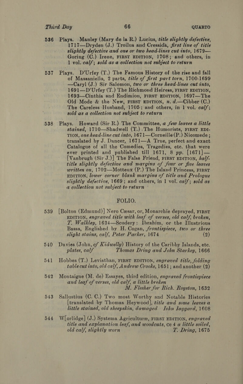 536 Plays. Manley (Mary de la R.) Lucius, title slightly defective, 1717—Dryden (J.) Troilus and Cressida, first line of title slightly defective and one or two head-lines cut into, 1679— Goring (C.) Irene, FIRST EDITION, 1708;-and others, in 1 vol. calf; sold as a.collection not subject to return 537 Plays. D’Urfey (T.) The Famous History of the rise and fall of Massaniello, 2 parts, ¢ztle of first part torn, 1700-1699 —Caryl (J.) Sir Salomon, two or three head-lines cut into, 1691—D’Urfey (T.) The Richmond Heiress, FIRST EDITION, 1693—Cinthia and Endimion, FIRST EDITION, 1697—The Old Mode &amp; the New, FIRST EDITION, ». d.—Cibber (C.) The Careless Husband, 1705; and others, in 1 vol. calf; sold as a collection not subject to return 538. Plays. Howard (Sir R.) The Committee, a few leaves a little stained, 1710—-Shadwell (T.) .The Humorists, FIRST EDI- TION, one head-line cut into, 1671—Corneille(P.) Nicomede ; translated by J. Dancer, 1671—A True, perfect and exact Catalogue of all the Comedies, 'ragedies, etc. that were ever printed and published till 1671, 8 pp. [1671]— [Vanbrugh (Sir J.)] The False Friend, FIRST EDITION, half- title slightly defective and margins of four or five leaves written on, 1702—Motteux (P.) The Island Princess, FIRST EDITION, lower corner blank margins of title and Prologue slightly defective, 1669; and others, in 1 vol. calf; sold as a collection not subject to return © FOLIO. 539 [Bolton (Edmund)] Nero Cesar, or, Monarchie deprayed, FIRST EDITION, engraved title with leaf of verses, old calf, broken, T. Walkley, 1624—Scudery: Ibrahim, or the Illustrious Bassa, Englished by H. Cogan, frontispiece, two or three slight stains, calf, Peter Parker, 1674 (2) 540 Davies (John, of Kidwelly) History of the Caribby Islands, etc. , plates, calf Thomas Dring and John Starkey, 1666 541 Hobbes (T.) Leviathan, FIRST EDITION, engraved title, folding table cut into, old calf, Andrew Crooke, 1651; and another (2) 542 Montaigne (M. de) Essayes, third edition, engraved frontispiece and leaf of verses, old calf, a little broken ! M. Flesher for Rich. Royston, 1632 543 Sallustius (C. C.) Two most Worthy and Notable Histories [translated by Thomas Heywood], éitle and some leaves a little stained, old sheepskin, damaged John Jaggard, 1608 544 Wlorlidge] (J.) Systema Agriculture, FIRST EDITION, engraved title and explanation leaf, and woodcuts, Ce 4 a little soiled, old calf, slightly worn T. Dring, 1675