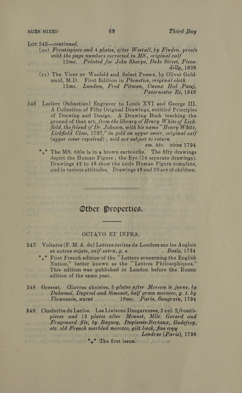 Lor 545—continued. (20) Frontispiece and. 4 Fee, after Westall, by Wate OM Peas with the page numbers corrected in MS., original calf — 12me, Printed for John Sharpe, Duke Street, Picca- p Eid 1828 (o1) The Vicer ov “Waeteld ey Select ists by Oliver Gold- smid, M.D. First Edition in Phonetics, original cloth 12mo, Lundun, Fred Pitman, Cwenx Hed -Pasej, | ‘Pater noster Ro, 1848 546 Leclerc (Sebastian) Engraver to Louis XVI and George III. A Collection of Fifty Original Drawings, entitled Principles of Drawing and Design. A Drawing Book teaching the ground of that art, from the library. of Henry White of Lich- field, the friend of Dr. Johnson, with his name‘ Henry White, Lichfield. Close, 1797,” in gold on upper cover, original Galt (upper cover repaired) ; sold 1 not subject to return | : sm. 4to. circa 1794 *.* The MS. title is in a brown cartouche. The fifty drawings depict the Human Figure; the Eye (14 separate drawings). Drawings 42 to 48 show the nude Human Figure complete, and in various attitudes. Drawings 49 and 50 areof children.  Other Properties. OCTAVO ET INFRA. pee Voltaire (F. M. A. de) Lettres écrites de Londres sur les Anglois et autres sujets, calf extra, 9: é. - » Basle, 1734 *,* First French edition of the ‘Letters concerning the English Nation,” better known as the ‘Lettres Philosopbiques.” This edition was. published in London before, the Rouen edition of the same year. . 548. -Gresset. CHuvres choisies, 5 plates after Dloreau le jeune, by | Duhamel, Dupréel and. Simonet, half green morocco, g. t. by Thouvenin, ahisee eerie Lammy Paris, Saugr ain, 1794 549, Choderlos de Laclos. Les Rincon Teneccateuere 2Qvol. 2 frontis- pieces and 13 plates after Monnet, Mile. Gerard and Fragonard fils; by. Baquoy, Duplessis-Ber taux, Godefroy, etc. old Fr she marbled morocco, gilt back, fine copy : » Londy es. aida ts), 1796 # af The first i issue.