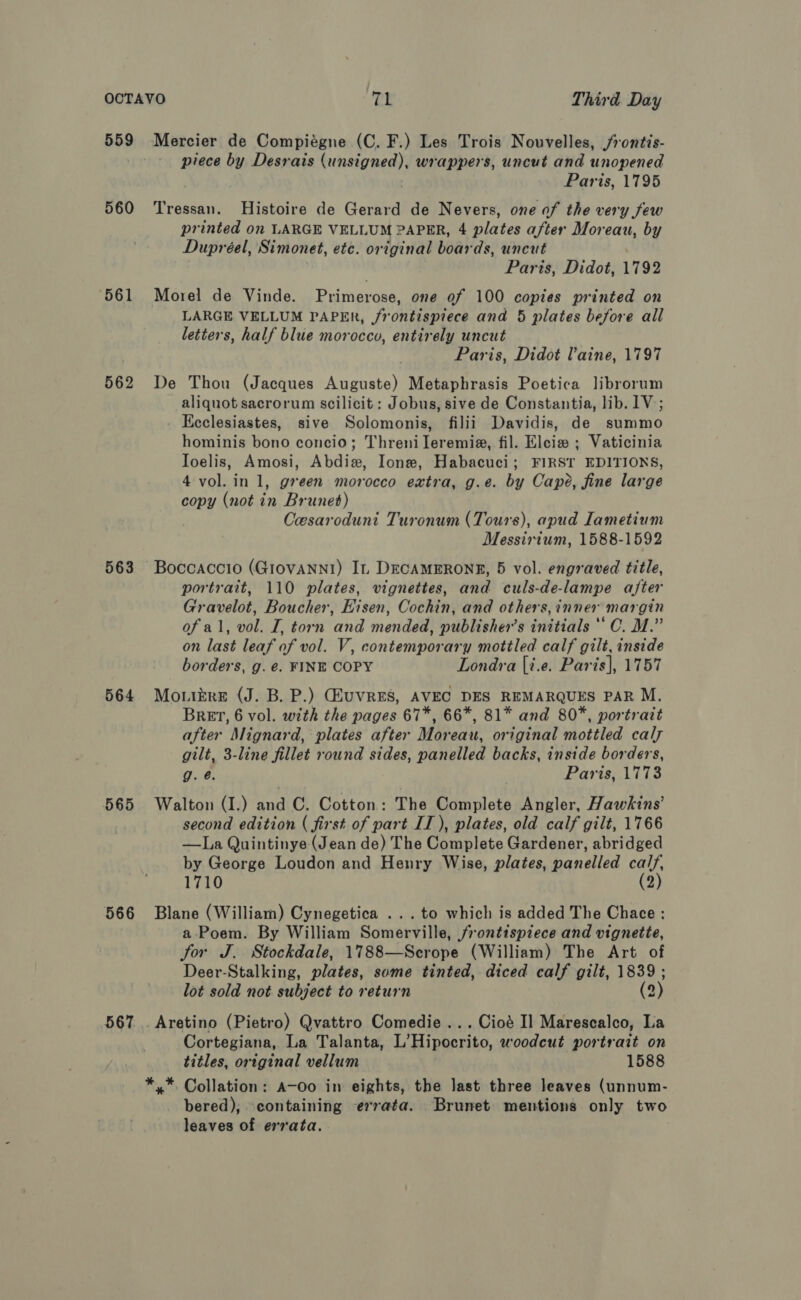 559 560 561 562 563 564 565 566 Mercier de Compiégne (C. F.) Les Trois Nouvelles, /rontis- piece by Desrais gpa iaie wrappers, uncut and unopened Paris, 1795 Tressan. Histoire de Gerard de Nevers, one of the very few printed on LARGE VELLUM PAPER, 4 plates after Moreau, by Dupréel, Simonet, etc. original boards, uncut Paris, Didot, 1792 Morel de Vinde. Primerose, one of 100 copies printed on LARGE VELLUM PAPER, frontispiece and 5 plates before all letters, half blue morocco, entirely uncut Paris, Didot laine, 1797 De Thou (Jacques Auguste) Metaphrasis Poetica librorum aliquot sacrorum scilicit: Jobus, sive de Constantia, lib. 1V; . Eeclesiastes, sive Solomonis, filii Davidis, de summo hominis bono concio; Threni Ileremia, fil. Eleie ; Vaticinia Ioelis, Amosi, Abdiw, Ione, Habacuci; FIRST EDITIONS, 4 vol. in 1, green morocco extra, g.e. by Cape, fine large copy (not in Brunet) Cesaroduni Turonum (Tours), apud Iametium Messirium, 1588-1592 Boccaccio (Giovanni) In DECAMERONE, 5 vol. engraved title, portrait, 110 plates, vignettes, and culs-de-lampe after Gravelot, Boucher, Eisen, Cochin, and others, inner margin of al, vol. I, torn and mended, publisher’s initials ** C. M.” on last leaf of vol. V, contemporary mottled calf gilt, inside borders, g. €. FINE COPY Londra [i.e. Paris], 1757 Mouikre (J. B. P.) GEuUVRES, AVEC DES REMARQUES PAR M. BRET, 6 vol. with the pages 67*, 66*, 81* and 80%, portrait after Mignard, plates after Moreau, original mottled caly gilt, 3-line fillet round sides, panelled backs, inside borders, g. @. Paris, 1773 Walton (I.) and C. Cotton: The Complete Angler, Hawkins’ second edition ( first of part IT), plates, old calf gilt, 1766 —La Quintinye (Jean de) The Complete Gardener, abridged by George Loudon and Henry Wise, plates, panelled tes 1710 Blane (William) Cynegetica ...to which is added The Chace : 3 em By William Somerville, frontispiece and vignette, for J. Stockdale, 1788—Scrope (William) The Art of Deer-Stalking, plates, some tinted, diced calf gilt, 1839 ; lot sold not subject to return 2) _Aretino (Pietro) Qvattro Comedie ...Cioé I] Marescalco, La Cortegiana, La Talanta, L’Hipocrito, woodcut portrait on titles, ortginal vellum 1588 *,* Collation: A-Oo in eights, the last three leaves (unnum- bered); containing errata. Brunet mentions only two leaves of errata.
