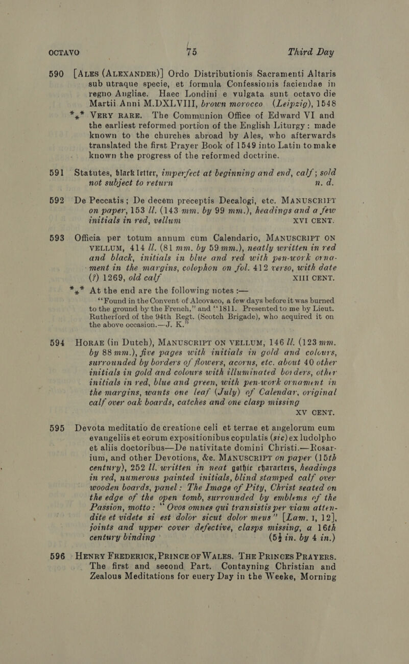 ; OCTAVO ) 75 Third Day 590 [AEs (ALEXANDER)]| Ordo Distributionis Sacramenti Altaris sub utraque specie, et formula Confessionis faciendae in regno Angliae. Haec Londini e vulgata sunt octavo die Martii.Anni M.DXLVIII, brown moroceo (Leipzig), 1548 *,* VERY RARE. The Communion Office of Edward VI and the earliest reformed portion of the English Liturgy: made known to the churches abroad by Ales, who afterwards translated the first Prayer Book of 1549 into Latin tomake known the progress of the reformed doctrine. 591 Statutes, blark letter, imperfect at beginning and end, calf; sold not subject to return n. d. 592 De Peccatis; De decem preceptis Decalogi, etc. MANUSCRIPT on paper, 153 Il. (143. mm. by 99 mm.), headings and a few initials in red, vellum XVI CENT. 593. Officia per totum annum cum Calendario, MANUSCRIPT ON VELLUM, 414 //. (81 mm. by 59 mm.), neatly written in red and black, initials in blue and red with pen-work orna- -ment in the margins, colophon on fol. 412 verso, with date (?) 1269, old calf XIII CENT. At the end are the following notes :— ‘*Found in the Convent of Alcovaco, a few days before it was burned to the ground by the French,” and “‘1811. Presented to me by Lieut. Rutherford of the 94th Regt. (Scotch Brigade), who acquired it on the above occasion.—J. K.” 594 HoraAg (in Dutch), MANUSCRIPT ON VELLUM, 146 J. (123 mm. by 88mm.), five pages with initials in gold and colours, surrounded by borders of flowers, acorns, etc. about 40 other initials in gold and colours with tlluminated borders, other initials in red, blue and green, with pen-work ornament in the margins, wants one leaf (July) of Calendar, original calf over oak boards, catches and one clasp missing XV CENT. 595 Devota meditatio de creatione celi et terrae et angelorum cum evangeliis ét eorum expositionibus copulatis (s7¢) ex ludolpho et aliis doctoribus—De nativitate domini Christi.—Rosar- ium, and other Devotions, &amp;e. MANUSCRIPT on paper (15th century), 252 ll. written in neat gothic characters, headings in red, numerous painted initials, blind stamped calf over wooden boards, panel: The Image of Pity, Christ seated on the edge of the open tomb, surrounded by emblems of the Passion, motto: ‘ Ovos omnes qui transistis per viam atten- dite et videte si est dolor sicut dolor meus” [Lam.1, 12], joints and upper cover defective, clasps missing, a 16th century binding ’ | (54 in. by 4 in.) 596 Henry FREDERICK, PRINCE OF WALES. THE PRINCES PRAYERS. The first and second Part. Contayning Christian and Zealous Meditations for euery Day in the Weeke, Morning