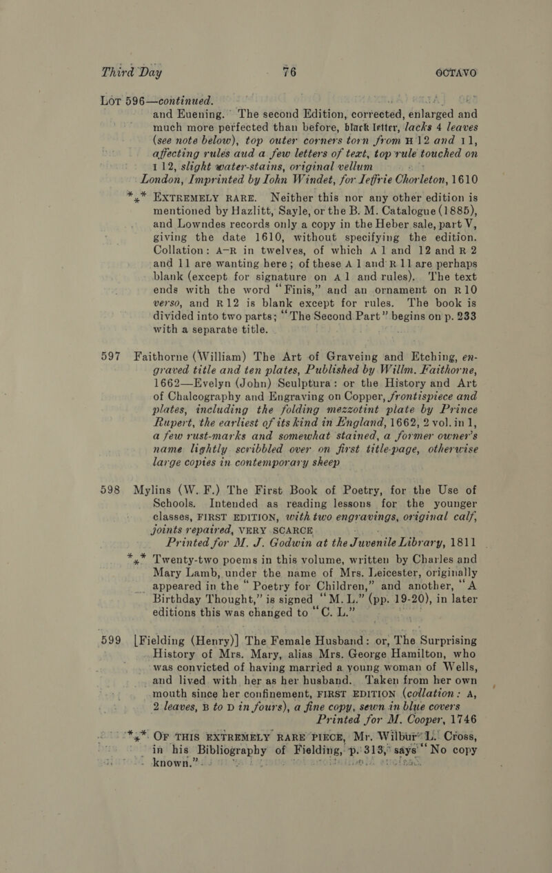 Lot 596—continued. AAT RATE) | OS and Euening. The second Edition, corrected, enlarged and much more perfected than before, black Irtter, Jacks 4 leaves (see note below), top outer corners torn from H12 and 11, affecting rules aud a few letters of text, top rule. touched on 112, slight water-stains, original vellum London, Imprinted by Tohn Windet, for Lefirie Ohor Ere. 1610 *,* EXTREMELY RARE. Neither this nor any other edition is mentioned by Hazlitt, Sayle, or the B. M. Catalogue (1885), and Lowndes records only a copy in the Heber sale, part V, giving the date 1610, without specifying the edition. Collation: A-R in twelves, of which Aland 12 and R 2 and 11 are wanting here; of these A 1 and'R.11 are perhaps blank (except for signature on Al andrules). ‘The text ends with the word “Finis,” and an ornament on R10 verso, and R12 is blank except for rules. The book is divided into two parts; “The Second Part” begins on p. 233 with a separate title. . 597 Faithorne (William) The Art of Graveing and Etching, en- graved title and ten plates, Published by Willm. Faithorne, 1662—Evelyn (John) Seulptura: or the History and Art of Chalecography and Engraving on Copper, frontispiece and plates, including the folding mezzotint plate by Prince Rupert, the earliest of its kind in England, 1662, 2 vol.in 1, a few rust-marks and somewhat stained, a former owner's name lightly scribbled over on first title-page, otherwise large coptes in contemporary sheep 598 Mylins (W.F.) The First Book of Poetry, for the Use of Schools. Intended as reading lessons for the younger classes, FIRST EDITION, wth two engravings, original calf, joints repaired, VERY SCARCE Printed for M. J. Godwin at the Fuente y, 1811 *,* Twenty-two poems in this volume, written by Charles and Mary Lamb, under the name of Mrs, Leicester, originally appeared in the “ Poetry for Children, ” and another, “A Birthday Thought,” is signed — Male a, 19- 20), in later editions this was changed to’ C. L.” 599 [Fielding (Henry)] The Female Husband: or, The Surprising History of Mrs. Mary, alias Mrs. George Hamilton, who was convicted of having married a young woman of Wells, and lived. with her as her husband. Taken from her own mouth since her confinement, FIRST EDITION (collation: A, 2 leaves, B to D in fours), a fine copy, sewn in blue covers Printed for M. Cooper, 1746 *,* OF THIS EXTREMELY RARE PIECE, Mr. Wilbur® aL! Cross, ‘in his ety of melita, Ms aaa wae ‘No copy known.” Tan.