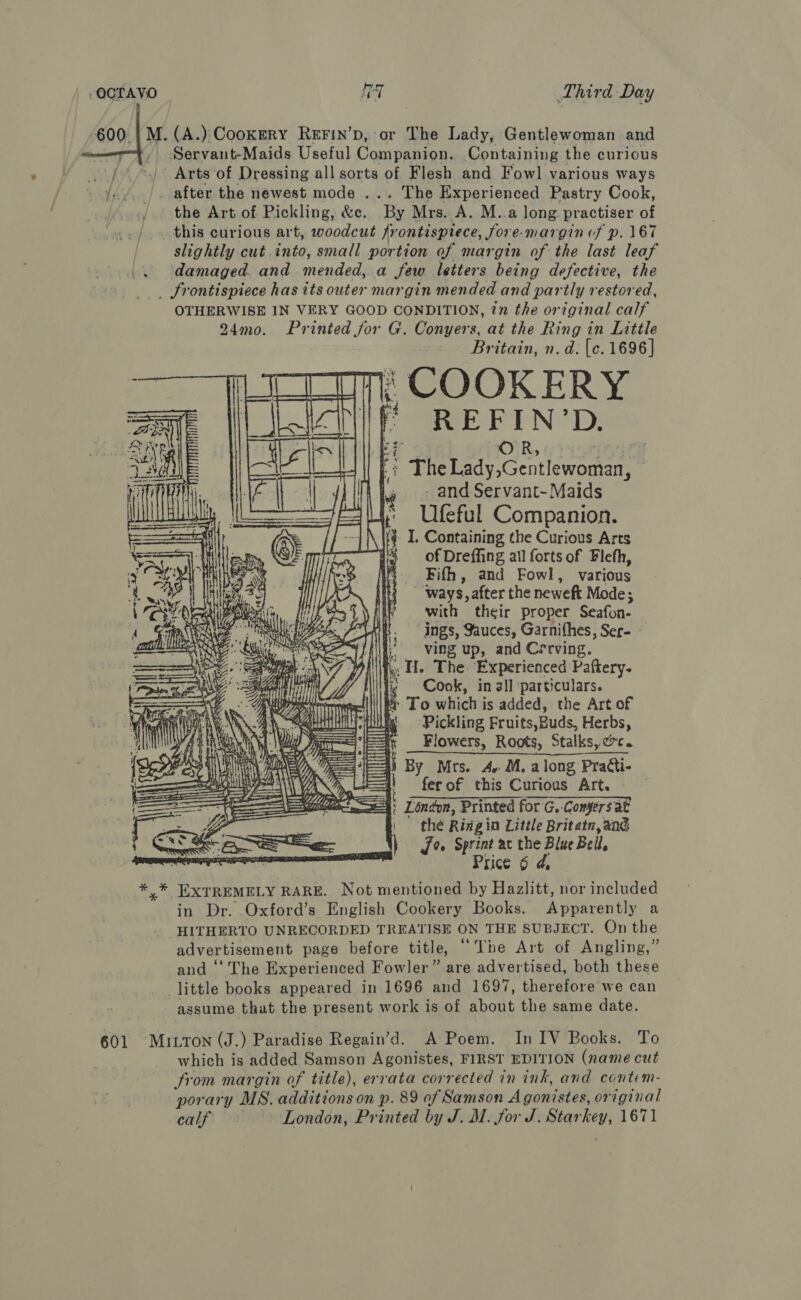 ee anvesteMaids Useful ia ee Containing the curious er . Arts ‘of Dressing all sorts of Flesh and Fowl] various ways i’... after the newest mode ... The Experienced Pastry Cook, / the Art of Pickling, &amp;c. Fe Mrs. A. M..a long practiser of _ this curious art, woodcut frontispiece, Sore- margin of p. 167 slightly cut into, small portion of margin of the last leaf damaged. and mended, a Jew letters being defective, the _ frontispiece has its outer margin mended and partly restored, OTHERWISE IN VERY GOOD CONDITION, tn the original calf 24mo. Printed for G. Conyers, at the Ring in Little Britain, n.d. [c. 1696 | \ COOKERY ‘i D. r Pein cateontan | - and Servant- Maids ~~ Ufeful Companion. \ i} 1. Containing the Curious Arts 3 of Dreffing all forts of Flefh, Fifh, and Fowl, various ‘ways, after the neweft Mode; with their proper Seafon- ings, Sauces, Garnifhes, Ser- ; ving up, and Cerrving. “I. The. Experienced Paftery- : Cook, in all ‘particulars. * To which is added, the Art of Pickling Fruits,Buds, Herbs, Flowers, Roots, Stalksy@c. li By Mrs. 4. M. along Practi- i} ferof this Curious Art. London, Printed for'G. Conyers at | thé Ringin Little Britatr, and J» Sprint ac the Blue Bel, Price 6 d, * * EXTREMELY RARE. Not mentioned by Hazlitt, nor included in Dr. Oxford’s English Cookery Books. Apeaveptly a HITHERTO UNRECORDED TREATISE ON THE SUBJECT. On the advertisement page before title, “Tne Art of Angling,” and ‘‘ The Experienced Fowler” are advertised, both these little books appeared in 1696 and 1697, therefore we can assume that the present work is of about the same date.    a a   601 MILTON (J.) Paradise Regain’d. A Poem. In IV Books. To which is added Samson Agonistes, FIRST EDITION (name cut from margin of title), errata corrected in ink, and contem- porary MS. additions on p. 89 af Samson Agonistes. original calf London, Printed by J. M. for J. Star hey, 1671