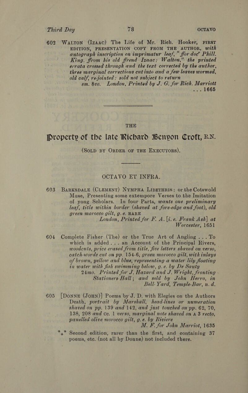602 Watton (IzaAac) The life of Mr. Rich. Hooker, ¥FIRST EDITION, PRESENTATION COPY FROM THE AUTHOR, with autogr aph inscription on imprimatur leaf, “ ffor doc” Phill. King. from his old ffrend Izaac: Walton,” the printed errata crossed through and the text corrected by the author, three marginal corrections cut into and a few leaves wormed, ald calf, re-jointed: sold not subject to return sm. 8vo. London, Printed by J. G. for Rich. Marriott . 1665 THE Property of the late Richard Benypon Croft, BN. (SoLD BY ORDER OF THE EXECUTORS). OCTAVO ET INFRA. 603 BARKSDALE (CLEMENT) NyMPHA LIBETHRIS: or the Cotswold Muse, Presenting some extempore Verses to the Imitation of yong Scholars. In four Parts, wants one preliminary leaf, title within border (shaved at fore-edge and foot), old green morocco gilt, g.é. RARE London, Printed for F. A.|i.e. Frank Ash] at Worcester, 1651 604 Complete Fisher (The) or the True Art of Angling ...To which is added... an Account of the Principal Rivers, woodcuts, price erased from title, five letters shaved on verso, — catch-words cut on pp. 154-6, green morocco gilt, with inlays of brown, yellow and blue, representing a water lily floating in water with fish swimming below, g.e. by De Sauty 24mo. Printed for J. Hazard and J. Wright, fronting Stationers-Hall; and sold by John Herro, in Bell- Yard, Temple-Bar, n. d. 605 [DoNnNE (JoHN)] Poems by J. D. with Elegies on the Authors Death, portrait by Marshall, head-lines or numeration shaved on pp. 139 and 142, and just touched on pp. 62, 70, 138, 208 and Ce. 1 verso, marginal note shaved on A 8 recto, panelled olive morocco gilt, g.e. by Riviere M. F. for John Marriot, 1635 ty Seentd edition, rarer than the first, and containing 37 poems, ete. fist all by Donne) not included there.