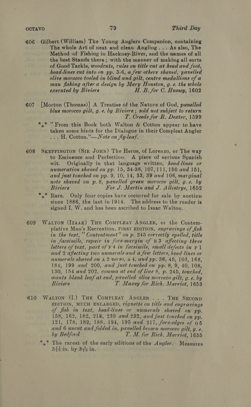 606. Gilbert (William) The Young Anglers Companion, containing The whole Art of neat and clean Angling... As also, The Method of Fishing in Hackney-River, and the names of all the best Stands there; with the manner of making all sorts of Good Tackle, woodcuts, rules on title cut at head and Joot, head-lines cut into on pp. 3:6, a few others shaved, panelled olive morocco tooled in blind and gilt, centre medallions of a . man fishing after a design by Mary Houston, g. e. the whole executed by Riviere H. B. for C. Hussey, 1602 607 [Morton (Thomas)] A Treatise of the Nature of God, panelled blue morocco gilt, g.e. by Riviere; sold not subject to return 1’. Creede for R. Dexter, 1599 *,* “From this Book both Walton &amp; Cotton appear to have taken some hints for the Dialogue in their Compleat Angler ... H. Cotton.”— Note on fly-leaf. 608 SKEFFINGTON (Sir JoHN) The Heroe, of Lorenzo, or The way to Eminence and Perfection. &lt;A piece of serious Spanish wit. Originally in that language written, head-lines or numeration shaved on pp. 15, 34-38, 107,111,150 and 151, and just touched on pp. 9, 10, 14, 33, 39 and 106, marginal note shaved on p.8, panelled green morocco gilt, g.e. by Riviere For J. Martin and J, Allestrye, 1652 »” Rare. Only four copies have occurred for sale by auction since 1886, the last in 1914. ‘lhe address to the reader is signed I. W. and has been ascribed to Isaac Walton. 609 Watton (IzAAK) THE CompLeAt ANGLER, or the Contem- plative Man’s Recreation, FIRST EDITION, engravings of fish in the text, ‘‘ Contentment” on p. 245 correctly spelled, title in facsimile, repair in fore-margin of B3 affecting three letters of text, part of F 4 in facsimile, small defects in P 1 and 2 affecting two numerals and a few letters, head-lines or numerals shaved on A 2 verso, A 4, and pp. 36, 45, 103, 168, 184, 199 and 200, and just touched on pp. 8, 9, 40, 108, 130, 154 and 202, comma at end of line 8, p. 245, touched, wants blank leaf at end, panelled olive morocco gilt, g.e. by Riviere T. Maxey for Rich. Marriot, 1653 610 Watton (I.) THe Compleat ANGLER ... THE SECOND EDITION, MUCH ENLARGED, vignette on title and engravings of fish in teat, head-lines or numerals shaved on pp. 158, 162, 182, 218, 239 and 232, and just touched on pp. 121, 178, 182, 188, 194, 195 and 217, fore-edges of 05 and 6 uncut and folded in, panelled brown morocco gilt, g. e. by Bedford TT. M. for Rich. Marriot, 1655 yx” The rarest of the early editions of the Angler. Measures 5t¢ in. by 8476 in.