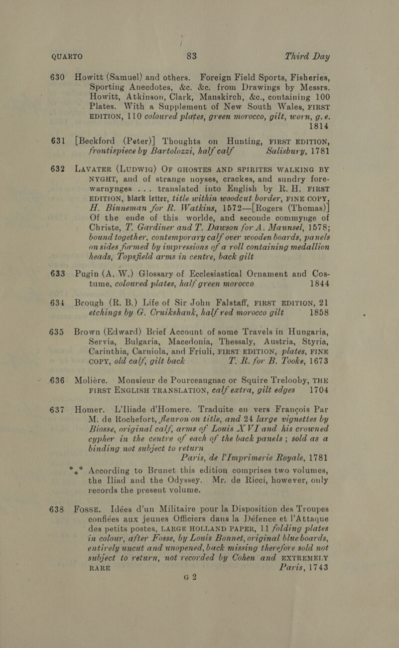 630 631 632 633 636 637 638 Howitt (Samuel) and others. Foreign Field Sports, Fisheries, Sporting Anecdotes, &amp;c. &amp;c. from Drawings by Messrs. Howitt, Atkinson, Clark, Manskirch, &amp;c., containing 100 . Plates. With a Supplement of New South Wales, FIRST EDITION, 110 coloured plates, green morocco, gilt, worn, g.e. 1814 [Beckford (Peter)] Thoughts on Hunting, FIRST EDITION, frontispiece by Bartolozzi, half calf Salisbury, 1781 LAVATER (LUDWIG) OF GHOSTES AND SPIRITES WALKING BY NYGHT, and of strange noyses, crackes, and sundry fore- warnynges.... translated into English by R. H. FIRST EDITION, black letter, title within woodcut border, FINE COPY, H. Binneman for R. Watkins, 1572—[Rogers (Thomas) | Of the ende of this worlde, and seconde commynge of Christe, 7. Gardiner and T. Dawson for A. Maunsel, 1578; bound together, contemporary calf over wooden boards, panels on sides furmed by impressions of a roll containing medallion heads, Topsfield arms in centre, back gilt Pugin (A, W.) Glossary of Ecclesiastical Ornament and Cos- tume, coloured plates, half green morocco 1844 Brough (R. B.) Life of Sir John Falstaff, FIRST EDITION, 21 etchings by G. Cruikshank, half red morocco gilt 1858 Brown (Edward) Brief Account of some Travels in Hungaria, Servia, Bulgaria, Macedonia, Thessaly, Austria, Styria, Carinthia, Carniola, and Friuli, FIRST EDITION, plates, FINK copy, old calf, gilt back T. R. for B. Tooke, 1673 Moliére. - Monsieur de Pourceaugnac or Squire Trelooby, THE FIRST ENGLISH TRANSLATION, calf extra, gilt edges 1704 © Homer. L’Iliade dHomere. Traduite en vers Francois Par M. de Rochefort, jleuron on title, and 24 large vignettes by Biosse, original calf, arms of Louis X VI and his crowned cypher in the centre of each of the back panels; sold as a binding not subject to return Paris, de ?Imprimerie Royale, 1781 *.* According to Brunet this edition comprises two volumes, the Iliad and the Odyssey. Mr. de Ricci, however, ouly records the present volume. Fossze. Idées d’un Militaire pour la Disposition des Troupes confiées aux jeunes Officiers dans la Défence et |’Attaque des petits postes, LARGE HOLLAND PAPER, 11 folding plates in colour, after Fosse, by Louis Bonnet, original blue boards, entirely uncut and unopened, back missing therefore sold not subject to return, not recorded by Cohen and EXTREMELY RARE Paris, 1743