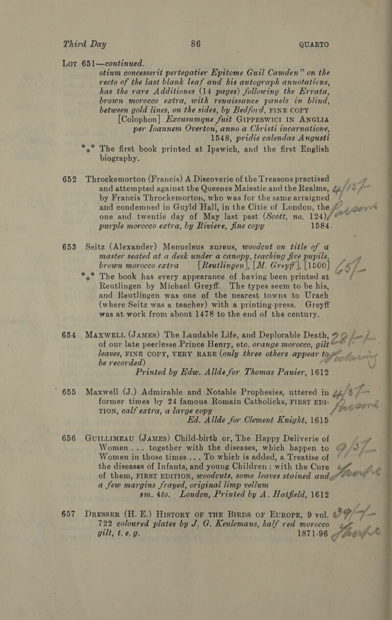 652 653 654 655 656 657 _— i otium concesserit pertegatier Hpitome Guil Camden” on the recto of the last blank leaf and his autograph annotations, has the rare Additiones (14 pages) following the Errata, brown morocco extra, with renaissance panels in blind, between gold lines, on the sides, by Bedford, FINE COPY [Colophon] Hacusumque fuit GIpPESWICI IN ANGLIA per Ioannem Overton, anno a Christi incarnatione, 1548, pridze calendas August *,* The first book printed at Ipswich, and the first English biography. ee ee ee eee Throckemorton (Francis) A Discoverie of the reasons practised . and attempted against the Queenes Maiestie and the Realme, g4// ¥ ¢~ by Francis Throckemorton, who was for the same arraigned and condemned in Guyld Hall, in the Citie of London, the gp Lerrr one and twentie day of May last past (Scott, no. 124)/ Oe purple morocco extra, by Riviere, fine copy 1584. master seated at a desk under a canopy, teaching five pupils, 4 brown morocco eatra [Reutlingen], [M. Grey], [1500] , *,* The book has every appearance of having been printed at = / Reutlingen by Michael Greyff. ‘The types seem to be his, and Reutlingen was one of the nearest towns to Urach (where Seitz was a teacher) with a printing-press. Greyff was at work from about 1478 to the end of the century. MAXwE Lt (JAMES) The Laudable Life, and Deplorable Death, ® &amp;, Lot of our late peerlesse Prince Henry, etc. orange morocco, gilt F leaves, FINE COPY, VERY RARE (only three others appear tog £ e ae PL he recorded) path t) Printed by Edw. Allde for Thomas Pauier, 1619 Maxwell (J.) Admirable and Notable Prophesies, uttered in / former times by 24 famous Romain Catholicks, FIRST EDI- )) TION, calf extra, a large copy ff &amp; Ed. Allde for Clement Knight, 1615. GUILLIMEAU (JAMES) Child-birth or, The Happy Deliverie of ’ Women... together with the diseases, which happen to ©? ~ “ Women in those times ... To which is added, a Treatise of ‘ © the diseases of Infants, and young Children: with the Cure ¢ of them, FIRST EDITION, woodcuts, some leaves stained andy a few margins frayed, original limp vellum sm. 4to. London, Printed by A. Hatfield, 1612  Seitz (Alexander) Monucleus aureus, woodcut on title of a } { DressreR (H. E.) History or THE Birps oF Europe, 9 vol. &amp; 3 oy/— yh 722 coloured plates by J. G. Keulemans, half red morocco ewe ; gilt, t.e. g. 1871-96 4 OLee wir