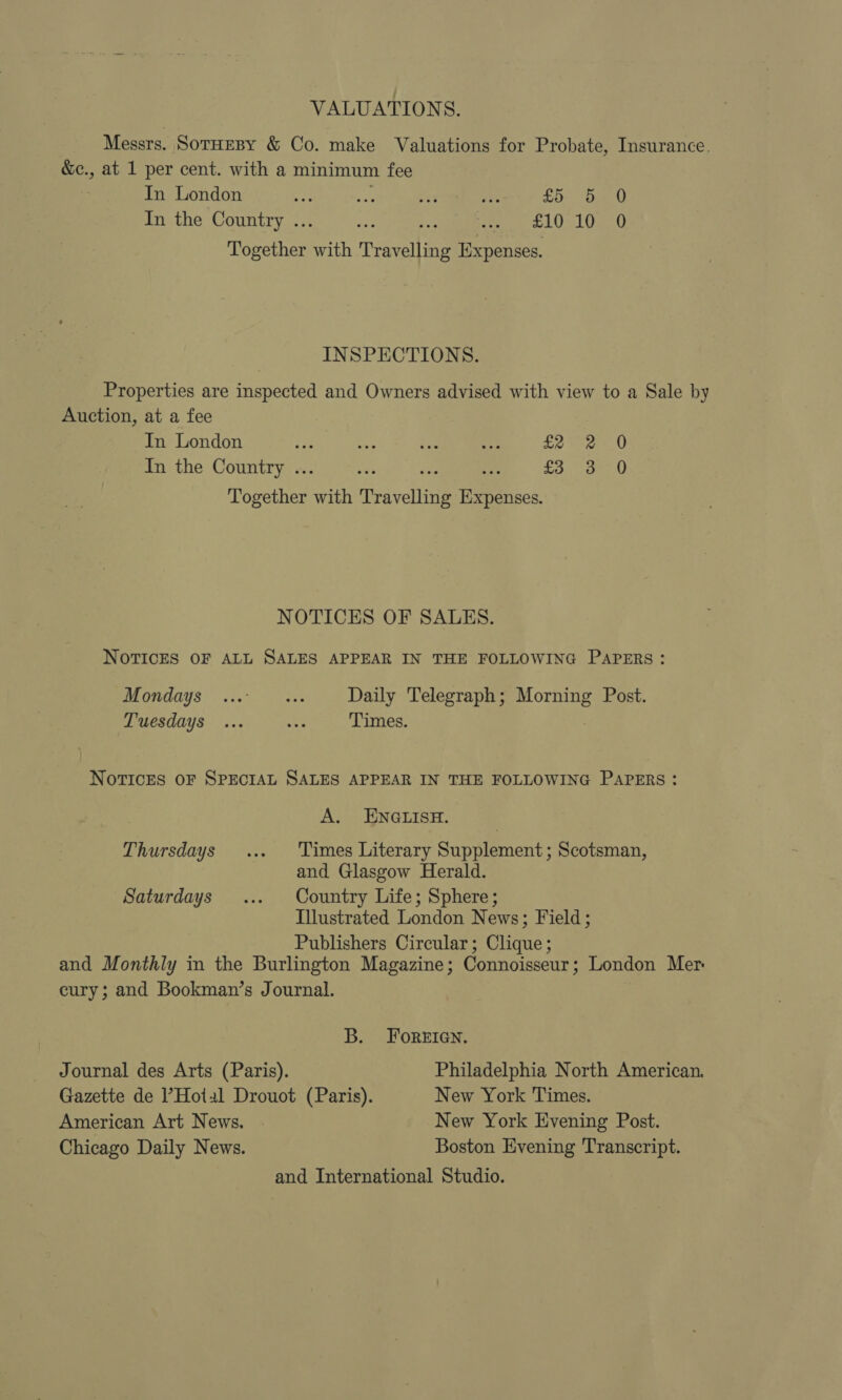 VALUATIONS. Messrs. SotHEBY &amp; Co. make Valuations for Probate, Insurance. &amp;c., at 1 per cent. with a minimum fee In London Er eS 75 ie £5 5 0 In the Country .. pee oe -. £1010 0 Together with Travelling Expenses. INSPECTIONS. Properties are inspected and Owners advised with view to a Sale by Auction, at a fee In London ae oe Pe 49: £2 -2 0 In the Country .. me £3 3 0 Together with Travellite Eehace NOTICES OF SALES. NOTICES OF ALL SALES APPEAR IN THE FOLLOWING PAPERS: Mondays ...° ... Daily Telegraph; Morning Post. Tuesdays ... = Times. NOTICES OF SPECIAL SALES APPEAR IN THE FOLLOWING PAPERS : A. ENGLISH. | Thursdays ... ‘Times Literary Supplement; Scotsman, and Glasgow Herald. Saturdays ... Country Life; Sphere; Illustrated London News; Field; Publishers Circular; Clique; and Monthly in the Burlington Magazine; Connoisseur; London Mer cury; and Bookman’s Journal. B. ForeEIGn. Journal des Arts (Paris). Philadelphia North American. Gazette de l’Hotal Drouot (Paris). New York Times. American Art News. New York Evening Post. Chicago Daily News. Boston Evening Transcript. and International Studio.