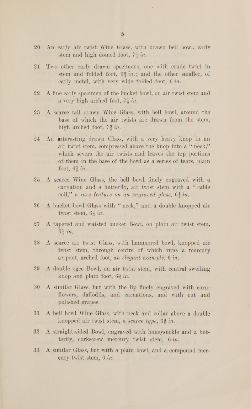 26 ad OL 32 5 stem and high domed foot, 74} in. stem and folded foot, 62%in.; and the other smaller, of early metal, with very wide folded foot, 6 in. A a very high arched foot, 7$ i. searce tall drawn Wine Glass, with bell bowl, around the base of which the air twists are drawn from the stem, high arched foot, 7? i. A A A air twist stem, compressed above the knop into a “ neck,” which severs the air twists and leaves the top portions of them in the base of the bowl as a series of tears, plain foot, 62 in. scarce Wine Glass, the bell bowl finely engraved with a carnation and a butterfly, air twist stem with a “cable coil,” a rare feature on an engraved glass, 64 in. bucket bowl Glass with * neck,’ and a double knopped air twist stem, 64 in. tapered and waisted bucket Bowl, on plain air twist stem, 64 in. scarce air twist Glass, with hammered bowl, knopped air twist stem, through centre of which runs a mercury serpent, arched foot, an elegant example, 6 in. double ogee Bowl, on air twist stem, with central swelling knop and plain foot, 62 in. similar Glass, but with the lip finely engraved with corn- flowers, daffodils, and carnations, and with cut and polished grapes bell bowl Wine Glass, with neck and collar above a double knopped air twist stem, a scarce type, 62% in. straight-sided Bowl, engraved with honeysuckle and a but- terfly, corkscrew mercury twist stem, 6 in. similar Glass, but with a plain bowl, and a compound mer-
