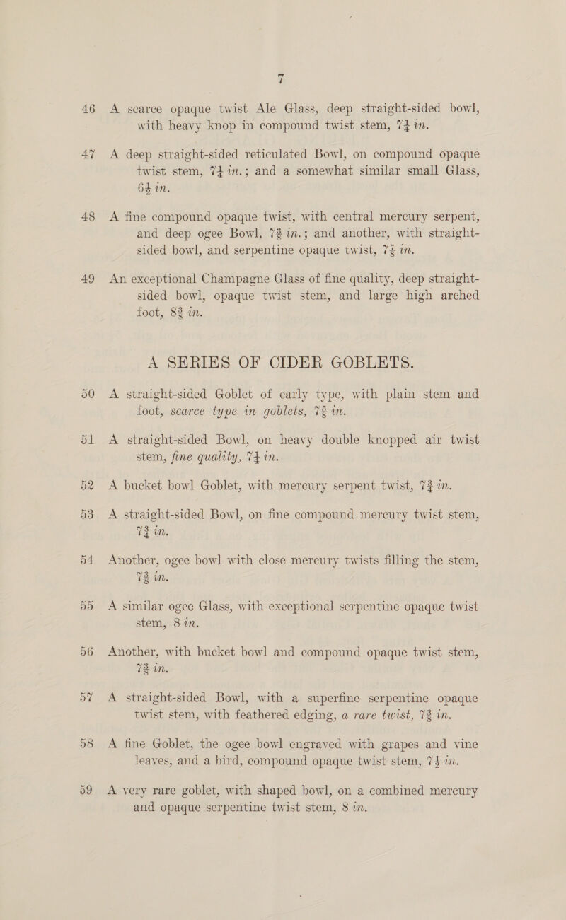46 AT 48 49 o0 ov D8 7 A searce opaque twist Ale Glass, deep straight-sided bowl, with heavy knop in compound twist stem, 74 in. A deep straight-sided reticulated Bowl, on compound opaque twist stem, 747.3; and a somewhat similar small Glass, 64 in. A fine compound opaque twist, with central mercury serpent, and deep ogee Bowl, 727.3; and another, with straight- sided bowl, and serpentine opaque twist, 7% im. An exceptional Champagne Glass of fine quality, deep straight- sided bowl, opaque twist stem, and large high arched foot, 82 in. A SERIES OF CIDER GOBLETS. A straight-sided Goblet of early type, with plain stem and foot, scarce type im goblets, 72 1n. A straight-sided Bowl, on heavy double knopped air twist stem, fine quality, 74 im. A bucket bowl Goblet, with mercury serpent twist, 73 in. A straight-sided Bowl, on fine compound mercury twist stem, 72M. Another, ogee bowl with close mercury twists filling the stem, oy ie: wm. A similar ogee Glass, with exceptional serpentine opaque twist stem, 8 in. Another, with bucket bowl and compound opaque twist stem, 72 wm. A straight-sided Bowl, with a superfine serpentine opaque twist stem, with feathered edging, a rare twist, 7% in. A fine Goblet, the ogee bowl engraved with grapes and vine leaves, and a bird, compound opaque twist stem, 74 vw. A very rare goblet, with shaped bowl, on a combined mercury