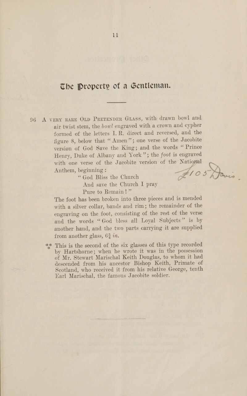 at The Property of a Gentleman. air twist stem, the bowl engraved with a crown and cypher formed of the letters I. R. direct and reversed, and the figure 8, below that “ Amen”; one verse of the Jacobite version of God Save the King; and the words “ Prince Henry, Duke of Albany and York”; the foot is engraved with one verse of the Jacobite version of the National Anthem, beginning : . “God Bliss the Church And save the Church I pray Pure to Remain ! ” The foot has been broken into three pieces and is mended with a silver collar, bands and rim; the remainder of the engraving on the foot, consisting of the rest of the verse and the words “God bless all Loyal Subjects” is by another hand, and the two parts carrying it are supplied from another glass, 63 in. ba by Hartshorne; when he wrote it was in the possession of Mr. Stewart Marischal Keith Douglas, to whom it had descended from his ancestor Bishop Keith, Primate of Scotland, who received it from his relative George, tenth Earl Marischal, the famous Jacobite soldier. 3 