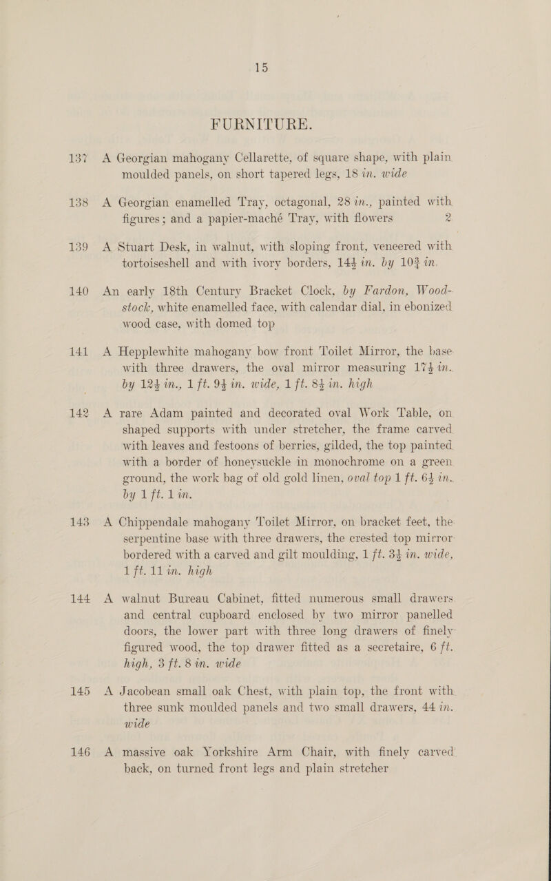 140 141 142 143 144. 145 146 15 FURNITURE. A Georgian mahogany Cellarette, of square shape, with plain moulded panels, on short tapered legs, 18 in. wide A Georgian enamelled Tray, octagonal, 28 in., painted with. figures; and a papier-maché Tray, with flowers 2 A Stuart Desk, in walnut, with sloping front, veneered with tortoiseshell and with ivory borders, 14$ im. by 104 in. An early 18th Century Bracket Clock, by Fardon, Wood-. stock, white enamelled face, with calendar dial, in ebonized wood case, with domed top A Hepplewhite mahogany bow front Toilet Mirror, the base. with three drawers, the oval mirror measuring 174 1. by 124 in., 1 ft. 94 on. wide, 1 ft. 84m. high A rare Adam painted and decorated oval Work Table, on. shaped supports with under stretcher, the frame carved with leaves and festoons of berries, gilded, the top painted with a border of honeysuckle in monochrome on a green ground, the work bag of old gold linen, oval top 1 ft. 64 in. by 1 ft. 1 on. A Chippendale mahogany Toilet Mirror, on bracket feet, the serpentine base with three drawers, the crested top mirror: bordered with a carved and gilt moulding, 1 ft. 34 in. wide, Ife. 11m. high A walnut Bureau Cabinet, fitted numerous small drawers and central cupboard enclosed by two mirror panelled doors, the lower part with three long drawers of finely figured wood, the top drawer fitted as a secretaire, 6 ft. A Jacobean small oak Chest, with plain top, the front with. three sunk moulded panels and two small drawers, 44 in. wide A massive oak Yorkshire Arm Chair, with finely carved back, on turned front legs and plain stretcher 