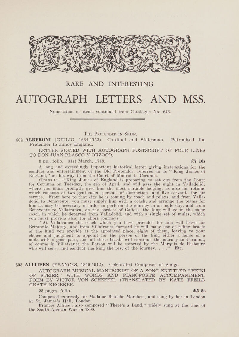  THE PRETENDER IN SPAIN. 602 ALBERONI (GIULIO, 1664-1752). Cardinal and Statesman. Patronised the Pretender to annoy England. LETTER SIGNED WITH AUTOGRAPH POSTSCRIPT OF FOUR LINES TO DON JUAN BLASCO Y “ORZOCO, 8 pp.;, folic. sist March, 1719, £&amp;7 10s A long and exceedingly important historical letter giving instructions for the conduct and entertainment of the Old Pretender, referred to as ‘‘ King James of England,’’ on his way from the Court of Madrid to Corunna. (Trans.):—‘‘ King James of England is preparing to set out from the Court for Corunna on Tuesday, the 4th of April, and will pass the night in Valladolid, where you must promptly give him the most suitable lodging, as also his retinue which consists of two gentlemen, persons of distinction, and five servants for his service. From here to that city he is coming by coach and relays, and from Valla- dolid to Benavente, you must supply him with a coach, and arrange the teams for him as may be necessary in order to perform the journey in a single day, and from Benevente to Villafranca, on the borders of Galicia, the king will go in the same coach in which he departed from Valladolid, and with a single set of mules, which you must provide also, for short journeys. ‘At Villafranca the coach which you have provided for him will leave his Britannic Majesty, and from Villafranca forward he will make use of riding beasts of the kind you provide at the appointed place, eight of them, leaving to your choice and judgment to appoint for the person of the king either a horse or a mule with a good pace, and all these beasts will continue the journey to Corunna, of course in Villafranca the Person will be escorted by the Marquis de Risbourg who will serve and conduct the king the rest of the journey... .’’ Etc. 603 ALLITSEN (FRANCES, 1849-1912). Celebrated Composer of Songs. AUTOGRAPH MUSICAL MANUSCRIPT OF A SONG ENTITLED “ HEINI OF STEIER,” WITH WORDS AND PIANOFORTE ACCOMPANIMENT. POEM BY VICTOR VON SCHEFFEL (TRANSLATED BY KATE FREILI- GRATH KROEKER. 28 pages, folio. £&amp;5 5s Composed expressly for Madame Blanche Marchesi, and sung by her in London at St. James’s Hall, London. Frances Allitsen also composed ‘‘ There’s a Land,”’ widely sung at the time of the South African War in 1899.