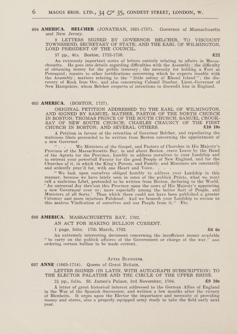 604 AMERICA. BELCHER (JONATHAN, 1681-1757). Governor of Massachusetts and New Jersey. 9 LETTERS SIGNED BY GOVERNOR BELCHER, TO VISCOUNT TOWNSHEND, SECRETARY OF STATE; AND THE EARL OF WILMINGTON, LORD PRESIDENT OF THE COUNCIL. 57 pp., 4to. Boston, 1732-1738. £21 An extremely important series of letters entirely relating to affairs in Massa- chusetts. He goes into details regarding difficulties with the Assembly ; the difficulty of obtaining money for the public treasury; the necessity for holding a Fort at Pemaquid; repairs to other fortifications concerning which he expects trouble with the Assembly; matters relating to the “ little colony of Rhoad Island’; the dis- covery of Rock Iron Ore, and also concerning Colonel Dunbar, Lieut.-Governor of New Hampshire, whom Belcher suspects of intentions to discredit him in England. 605 AMERICA. (BOSTON, 1737). ORIGINAL PETITION ADDRESSED TO THE EARL OF WILMINGTON, AND SIGNED BY SAMUEL MATHER, PASTOR OF THE NORTH CHURCH IN BOSTON; THOMAS PRINCE OF THE SOUTH CHURCH; SAMUEL CROOK- SAY OF NEW SOUTH CHURCH; CHARLES CHAUNCY OF THE FIRST CHURCH IN BOSTON; AND SEVERAL OTHERS. £10 10s A Petition in favour of the retention of Governor Belcher, and repudiating the malicious libels pretended ua be written from Boston concerning the appointment of a new Governor. ‘“. . . We Ministers of the Gospel, and Pastors of Churches in His Majesty’s Province of the Massachusetts Bay, in and about Boston, crave Leave by the Hand of the Agents for the Province, humbly to address ourselves to your Lordship and to entreat your powerfull Favour for the good People of New England, and for the Churches of it, in which the King’s Person, and Family, and Ministers are constantly and ardently pray’d for, with one Heart and Voice. : “We look upon Bacaelyes obliged humbly to address your Lordship in this manner, because we have lately seen in some of the publick Prints, what we must call a malicious Libel, pretended to be written from Boston, declaring to the World, ‘An universal Joy thro’out this Province upon the news of His Majesty’s appointing a new Governour over us; more especially among the better Sort of People, and Ministers of all Sorts.’ Than which there could not have been published a greater Calumny and more injurious Falshood: And we beseech your Lordship to excuse us this zealous Vindication of ourselves and our People from it.’’ Ete. 606 AMERICA. MASSACHUSETTS BAY, 1702. AN ACT FOR MAKING BULLION CURRENT. 1 page, folio. 17th March, 1702. &amp;6 68 An extremely interesting document concerning the insufficient money available ‘“to carry on the publick affaires of the Government or charge of the war,” and ordering certain bullion to be made current. AFTER BLENHEIM. 607 ANNE (1665-1714). Queen of Great Britain. LETTER SIGNED (IN LATIN, WITH AUTOGRAPH SUBSCRIPTION) TO THE ELECTOR PALATINE AND THE CIRCLE OF THE UPPER RHINE. 24 pp., folio. St. James’s Palace, 3rd November, 1704. £9 10s A letter of great historical interest addressed to the German Allies of England in the War of the Spanish Succession, and written a few months after the victory of Blenheim. It urges upon the Elector the importance and necessity of providing money and stores, also a properly equipped army ready to take the field early next year. i