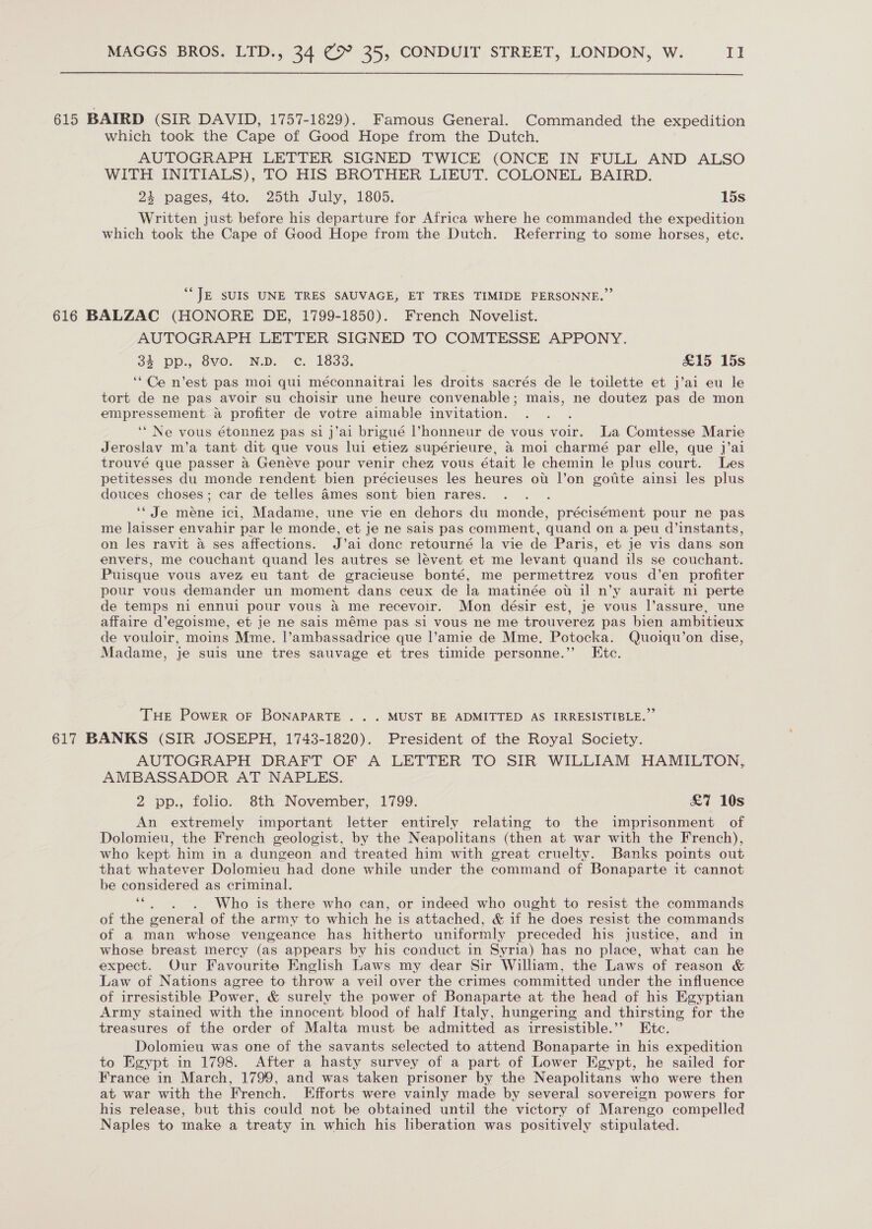 615 BAIRD (SIR DAVID, 1757-1829). Famous General. Commanded the expedition which took the Cape of Good Hope from the Dutch. AUTOGRAPH LETTER SIGNED TWICE (ONCE IN FULL AND ALSO WITH INITIALS), TO HIS BROTHER LIEUT. COLONEL BAIRD. 24 pages, 4to. 25th July, 1805. 15s Written just before his departure for Africa where he commanded the expedition which took the Cape of Good Hope from the Dutch. Referring to some horses, etc. “JE SUIS UNE TRES SAUVAGE, ET TRES TIMIDE PERSONNE.” 616 BALZAC (HONORE DE, 1799-1850). French Novelist. AUTOGRAPH LETTER SIGNED TO COMTESSE APPONY. 3% pp., SvoO. Nb. ¢. 1833: £15 15s ‘“Ce n’est pas moi qui méconnaitrai les droits sacrés de le toilette et j’ai eu le tort de ne pas avoir su choisir une heure convenable; mais, ne doutez pas de mon es: a profiter de votre aimable invitation. ‘Ne vous étonnez pas si j’ai brigué l’honneur de vous voir. a Comtesse Marie Jeroslav m’a tant dit que vous lui etiez supérieure, a moi charmé par elle, que j’ai trouvé que passer a Geneve pour venir chez vous était le chemin le plus court. Les petitesses du monde rendent bien précieuses les heures ot l’on gotite ainsi les plus douces choses; car de telles 4mes sont bien rares. : ‘* Je mene ici, Madame, une vie en dehors du monde, précisément pour ne pas me laisser envahir par le monde, et je ne sais pas comment, quand on a peu d’instants, on les ravit a ses affections. J’ai donc retourné la vie de Paris, et je vis dans son envers, me couchant quand les autres se lévent et me levant quand ils se couchant. Puisque vous avez eu tant de gracieuse bonté, me permettrez vous d’en profiter pour vous demander un moment dans ceux de la matinée ot il n’y aurait ni perte de temps ni ennui pour vous a me recevoir. Mon désir est, je vous l’assure, une affaire d’egoisme, et je ne sais méme pas si vous ne me trouverez pas bien ambitieux de vouloir, moins Mme. |’ambassadrice que l’amie de Mme. Potocka. Quoiqu’on dise, Madame, je suis une tres sauvage et tres timide personne.” Etc. THe Power oF BONAPARTE ... MUST BE ADMITTED AS IRRESISTIBLE.” 617 BANKS (SIR JOSEPH, 1743-1820). President of the Royal Society. AUTOGRAPH DRAFT OF A LETTER. TO SIR WILLIAM HAMILTON, AMBASSADOR AT NAPLES. 2 pp., folio. 8th November, 1799. £&amp;7 10s An extremely important letter entirely relating to the imprisonment of Dolomieu, the French geologist, by the Neapolitans (then at war with the French), who kept him in a dungeon and treated him with great cruelty. Banks points out that whatever Dolomieu had done while under the command of Bonaparte it cannot be considered as criminal. ae Who is there who can, or indeed who ought to resist the commands of the general of the army to which he is attached, &amp; if he does resist the commands of a man whose vengeance has hitherto uniformly preceded his justice, and in whose breast mercy (as appears by his conduct in Syria) has no place, what can he expect. Our Favourite English Laws my dear Sir William, the Laws of reason &amp; Law of Nations agree to throw a veil over the crimes committed under the influence of irresistible Power, &amp; surely the power of Bonaparte at the head of his Egyptian Army stained with the innocent blood of half Italy, hungering and thirsting for the treasures of the order of Malta must be admitted as irresistible.’’ Etc. Dolomieu was one of the savants selected to attend Bonaparte in his expedition to Egypt in 1798. After a hasty survey of a part of Lower Egypt, he sailed for France in March, 1799, and was taken prisoner by the Neapolitans who were then at war with the French. Efforts were vainly made by several sovereign powers for his release, but this could not be obtained until the victory of Marengo compelled Naples to make a treaty in which his liberation was positively stipulated.