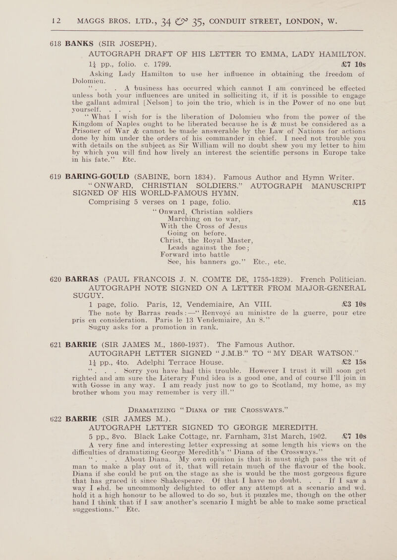 618 BANKS (SIR JOSEPH). AUTOGRAPH DRAFT OF HIS LETTER TO EMMA, LADY HAMILTON. 13 pp., folie. .c. 1799. &amp;7 10s Asking Lady Hamilton to use her influence in obtaining the freedom of Dolomieu. . A business has occurred which cannot I am convinced be effected unless both your influences are united in solliciting it, if it is possible to engage the gallant admiral [Nelson] to join the trio, which is in the Power of no one but yourself. “What I wish for is the liberation of Dolomieu who from the power of the Kingdom of Naples ought to be liberated because he is &amp; must be considered as a Prisoner of War &amp; cannot be made answerable by the Law of Nations for actions done by him under the orders of his commander in chief. I need not trouble you with details on the subject as Sir William will no doubt shew you my letter to him by which you will find how lively an interest the scientific persons in Europe take in his fate.”’ Ktc. 619 BARING-GOULD (SABINE, born 1834). Famous Author and Hymn Writer. “ONWARD, CHRISTIAN SOLDIERS.” AUTOGRAPH MANUSCRIPT SIGNED OF HIS WORLD-FAMOUS HYMN. Comprising 5 verses on 1 page, folio. £15 ‘Onward, Christian soldiers Marching on to war, With the Cross of Jesus Going on before. Christ, the Royal Master, Leads against the foe; Forward into battle See, his banners go.”’ KEitc., etc. 620 BARRAS (PAUL FRANCOIS J. N. COMTE DE, 1755-1829). French Politician. AUTOGRAPH NOTE SIGNED ON A LETTER FROM MAJOR-GENERAL SuUGUY. 1 page, folio. Paris, 12, Vendemiaire, An VIII. £3 10s The note by Barras reads:—‘‘ Renvoyé au ministre de la guerre, pour etre pris en consideration. Paris le 18 Vendemiaire, An 8.”’ Suguy asks for a promotion in rank. 621 BARRIE (SIR JAMES M., 1860-1937). The Famous Author. AUTOGRAPH LETTER SIGNED “J.M.B.” TO “MY DEAR WATSON.” 1 pp., 4to. Adelphi Terrace House. &amp;2 15s ‘“. . . Sorry you have had this trouble. However [ trust it will soon get righted and am sure the Literary Fund idea is a good one, and of course Ill join in with Gosse in any way. I am ready just now to go to Scotland, my home, as my brother whom you may remember is very ill.”’ DRAMATIZING “‘ DIANA OF THE CROSSWAYS.” 622 BARRIE (SIR JAMES M.). AUTOGRAPH LETTER SIGNED TO GEORGE MEREDITH. 5 pp., 8vo. Black Lake Cottage, nr. Farnham, 31st March, 1902. £7 10s A very fine and interesting letter expressing at some length his views on the difficulties of dramatizing George Meredith’s ‘‘ Diana of the Crossways.”’ “«. , , About Diana. My own opinion is that it must nigh pass the wit of man to make a play out of it, that will retain much of the flavour of the book. Diana if she could be put on, the stage as she is would be the most gorgeous figure that has graced it since Shakespeare. Of that I have no doubt. . . If I saw a way I shd. be uncommonly delighted to offer any attempt at a scenario and wd. hold it a high honour to be allowed to do so, but it puzzles me, though on the other hand I think that if I saw another’s scenario I might be able to make some practical suggestions.’’ Htc.