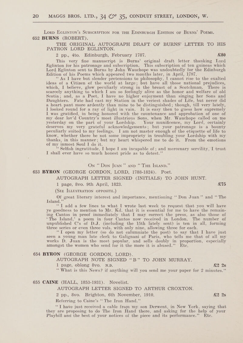 Lorp EGLINTON’s SUBSCRIPTION FOR THE EDINBURGH EDITION OF BurNs’ POEMS. 652 BURNS (ROBERT). THE ORIGINAL AUTOGRAPH DRAFT OF BURNS’ LETTER TO HI PATRON LORD EGLINTON. 2 pp., 4to. Edinburgh, February 1787. £80 This very fine manuscript is Burns’ original draft letter thanking Lord Eglinton for his patronage and subscription. This subscription of ten guineas which Lord Eglinton sent to Burns by John Wauchope was undoubtedly for the Edinburgh Kdition of his Poems which appeared two months later, in April, 1787. ‘* As I have but slender pretensions to philosophy, | cannot rise to the exalted ideas of a Citizen of the world at large; but have all those national prejudices, which, I believe, glow peculiarly strong in the breast of a Scotchman. There is scarcely anything to which I am so feelingly alive as the honor and welfare of old Scotia; and, as a Poet, I have no higher enjoyment than singing her Sons and Daughters. Fate had cast my Station in the veriest shades of Life, but never did a heart pant more ardently than mine to be distinguished; though, till very lately, I looked round for a ray of light in vain. It is easy then to guess how supremely I was gratified, in being honored with the countenance and approbation of one of my dear lov’d Country’s most illustrious Sons, when Mr. Wauchope called on me yesterday on the part of your Lordship. Your munificence, my Lord, certainly deserves my very grateful acknowledgements; but your patronage is a bounty peculiarly suited to my feelings. I am not master enough of the etiquette of life to know, whether there be not some impropriety in troubling your Lordship with my thanks, in this manner; but my heart whispered me to do it. From the emotions of my inmost Soul I do it. . ‘* Selfish ingratitude, I hope I am incapable of ; and mercenary servility, I trust I shall ever have so much honest pride as to detest.”’ On “ Don Juan” anp “ THE IsLAND.”’ 653 BYRON (GEORGE GORDON, LORD, 1788-1824). Poet. AUTOGRAPH LETTER SIGNED (INITIALS) TO JOHN HUNT. 1 page, 8vo. 9th April, 1823. S15 (SEE ILLUSTRATION OPPOSITE.) Of great literary interest and importance, mentioning ‘‘ Don Juan”’ and ‘ The Island.”’ ‘“T add a few lines to what I wrote last week to request that you will have ye goodness to mention to Mr. Kd. that it is essential for me to have the remain- ing Cantos in proof immediately that I may correct the press, as also those of ‘The Island,’ a poem in four Cantos now received in London. The number of unpublished C’s of D.J. (including the 15th lately, sent) is ten in all, forming three series or even three vols. with only nine, allowing three for each. ‘*T open my letter (so do not calumniate the post) to say that I have just seen a young man late clerk to Galignani of Paris, who tells me that of all my works D. Juan is the most popular, and sells doubly in proportion, especially amongst the women who send for it the more it is abused.” Etc. 654 BYRON (GEORGE GORDON, LORD). AUTOGRAPH NOTE SIGNED “B” TO JOHN MURRAY. 1 page, oblong 8vo. N.D. &amp;2 2s ‘What is this News? if anything will you send me your paper for 2 minutes.”’ 655 CAINE (HALL, 1853-1931). Novelist. AUTOGRAPH LETTER SIGNED TO ARTHUR CROXTON. 2 pp., 8vo. Brighton, 6th November, 1910. &amp;2 2s Referring to Caine’s ‘‘ The Iron Hand.” ‘‘T have just received a cable frem my son Derwent, in New York, saying that they are proposing to do The Iron Hand there, and asking for the help of your Playbill and the best of your notices of the piece and its performance.”’ Htc.