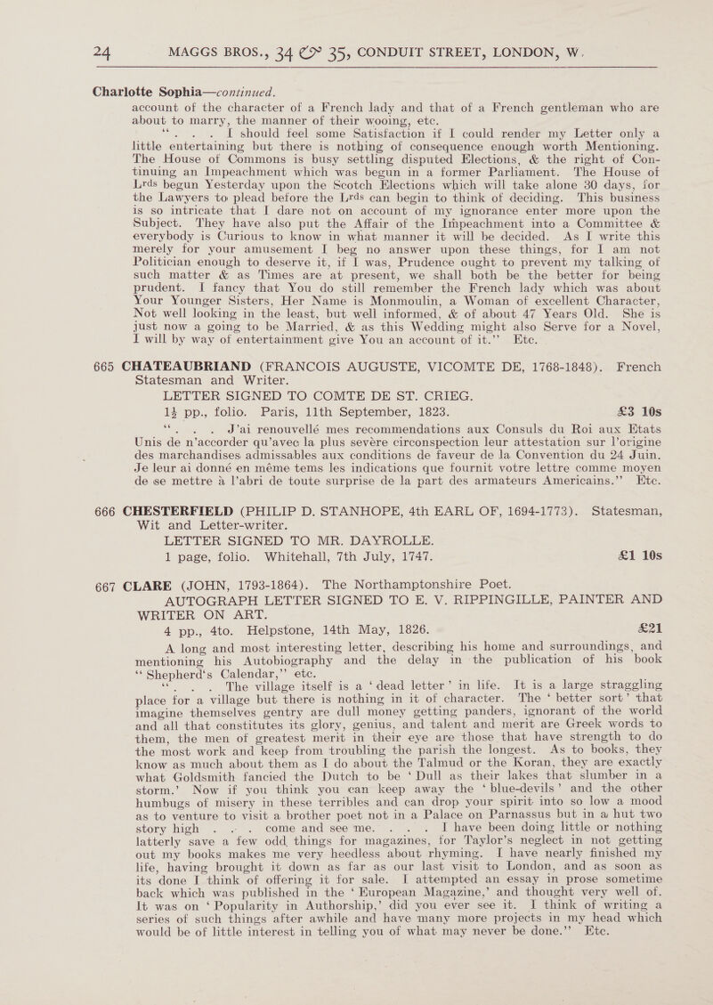 Charlotte Sophia—continued. account of the character of a French lady and that of a French gentleman who are about to marry, the manner of their wooing, etc. rae I should feel some Satisfaction if I could render my Letter only a little entertaining but there is nothing of consequence enough worth Mentioning. The House of Commons is busy settling disputed Elections, &amp; the right of Con- tinuing an Impeachment which was begun in a former Parliament. The House of Lirds begun Yesterday upon the Scotch Elections which will take alone 30 days, itor the Lawyers to plead betore the Lrds can begin to think of deciding. This business is so intricate that I dare not on account of my ignorance enter more upon the Subject. They have also put the Affair of the Impeachment into a Committee &amp; everybody is Curious to know in what manner it will be decided. As I write this merely for your amusement I beg no answer upon these things, for I am not Politician enough to deserve it, if I was, Prudence ought to prevent my talking of such matter &amp; as Times are at present, we shall both be the better for being prudent. I fancy that You do still remember the French lady which was about Your Younger Sisters, Her Name is Monmoulin, a Woman of excellent Character, Not well looking in the least, but well informed, &amp; of about 47 Years Old. She is just now a going to be Married, &amp; as this Wedding might also Serve for a Novel, I will by way of entertainment give You an account of it.’’ Ete. 665 CHATEAUBRIAND (FRANCOIS AUGUSTE, VICOMTE DE, 1768-1848). French Statesman and Writer. LETTER SIGNED TO COMTE DE ST. CRIEG. 13 pp., folio. Paris, 11th September, 1823. £3 10s pas ee J’ai renouvellé mes recommendations aux Consuls du Roi aux Etats Unis de n’accorder qu’avec la plus sevére circonspection leur attestation sur l’origine des marchandises admissables aux conditions de faveur de la Convention du 24 Juin. Je leur ai donné en méme tems les indications que fournit votre lettre comme moyen de se mettre a l’abri de toute surprise de la part des armateurs Americains.”’ Etc. 666 CHESTERFIELD (PHILIP D. STANHOPE, 4th EARL OF, 1694-1773). Statesman, Wit and Letter-writer. LETTER SIGNED TO MR. DAYROLLE. 1 page, folio. Whitehall, 7th July, 1747. £1 10s 667 CLARE (JOHN, 1793-1864). The Northamptonshire Poet. AUTOGRAPH LETTER SIGNED TO E. V. RIPPINGILLE, PAINTER AND WRITER ON ART. 4 pp., 4to. Helpstone, 14th May, 1826. &amp;21 A long and most interesting letter, describing his home and surroundings, and mentioning his Autobiography and the delay in the publication of his book ‘‘ Shepherd‘s Calendar,’ etc. uceaaae The village itself is a ‘dead letter’ in life. It is a large straggling place for a village but there is nothing in it of character. The * better sort’ that imagine themselves gentry are dull money getting panders, ignorant of the world and all that constitutes its glory, genius, and talent and merit are Greek words to them, the men of greatest merit in their eye are those that have strength to do the most work and keep from troubling the parish the longest. As to books, they know as much about them as I do about the Talmud or the Koran, they are exactly what Goldsmith fancied the Dutch to be ‘Dull as their lakes that slumber in a storm.’ Now if you think you can keep away the ‘ blue-devils’ and the other humbugs of misery in these terribles and can drop your spirit into so low a mood as to venture to visit a brother poet not in a Palace on Parnassus but in a hut two story high . .. . come and seeme. . . . I have been doing little or nothing latterly save a few odd things for magazines, for Taylor’s neglect in not getting out my books makes me very heedless about rhyming. I have nearly finished my life, having brought it down as far as our last visit to London, and as soon as its done I think of offering it for sale. I attempted an essay in prose sometime back which was published in the ‘ European Magazine,’ and thought very well of. It was on ‘Popularity in Authorship,’ did you ever see it. I think of writing a series of such things after awhile and have many more projects in my head which would be of little interest in telling you of what may never be done.’’ Etc.