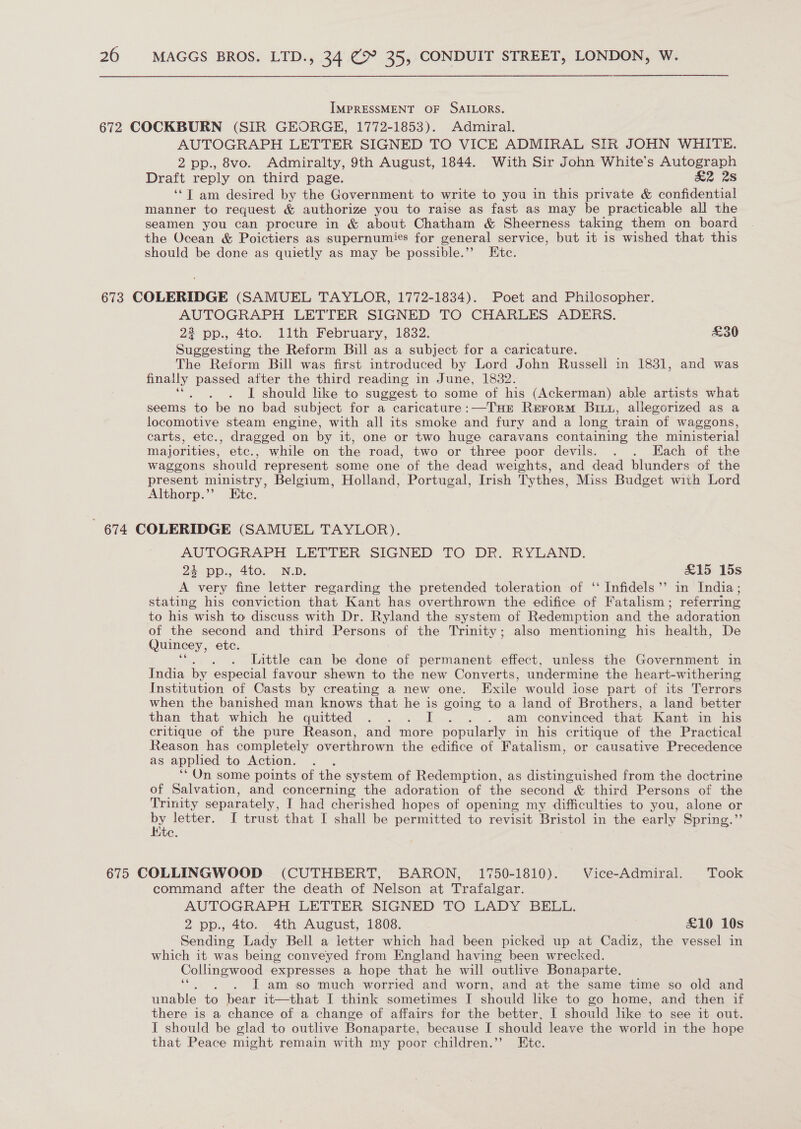 IMPRESSMENT OF SAILORS. 672 COCKBURN (SIR GEORGE, 1772-1853). Admiral. AUTOGRAPH LETTER SIGNED TO VICE ADMIRAL SIR JOHN WHITE. 2 pp., 8vo. Admiralty, 9th August, 1844. With Sir John White’s Autograph Draft reply on third page. &amp;2 28 ‘*T am desired by the Government to write to you in this private &amp; confidential manner to request &amp; authorize you to raise as fast as may be practicable all the seamen you can procure in &amp; about Chatham &amp; Sheerness taking them on board the Ocean &amp; Poictiers as supernumies for general service, but it is wished that this should be done as quietly as may be possible.’”’ Etc. 673 COLERIDGE (SAMUEL TAYLOR, 1772-1834). Poet and Philosopher. AUTOGRAPH LETTER SIGNED TO CHARLES ADERS. 2? pp., 4to. 11th February, 1832. £30 Suggesting the Reform Bill as a subject for a caricature. The Reform Bill was first introduced by Lord John Russell in 1831, and was finally passed after the third reading in June, 18382. : I should like to suggest to some of his (Ackerman) able artists what seems ‘to be no bad subject for a caricature: —THE Rerorm Bix, allegorized as a locomotive steam engine, with all its smoke and fury and a long train of waggons, carts, etc., dragged on by it, one or two huge caravans containing the ministerial majorities, etc., while on the road, two or three poor devils. . . Each of the waggons should represent some one of the dead weights, and dead blunders of the present ministry, Belgium, Holland, Portugal, Irish Tythes, Miss Budget with Lord Althorp.”’ Ete. - 674 COLERIDGE (SAMUEL TAYLOR). AUTOGRAPH LETTER SIGNED TO DR. RYLAND. 24 pp., 4to. N.D. £15 15s A very fine letter regarding the pretended toleration of ‘‘ Infidels’’ in India ; stating his conviction that Kant has overthrown the edifice of Fatalism; referring to his wish to discuss with Dr. Ryland the system of Redemption and the adoration of the second and third Persons of the Trinity; also mentioning his health, De Quincey, etc. Little can be done of permanent effect, unless the Government in India by especial favour shewn to the new Converts, undermine the heart-withering Institution of Casts by creating a new one. Exile would jose part of its Terrors when the banished man knows that he is going to a land of Brothers, a land better than that which he quitted ... I .. am convinced that Kant in his critique of the pure Reason, and more popularly in his critique of the Practical Reason has completely overthrown the edifice of Fatalism, or causative Precedence as apphed to Action. ‘*On some points of the system of Redemption, as distinguished from the doctrine of Salvation, and concerning the adoration of the second &amp; third Persons of the Trinity separately, I had cherished hopes of opening my difficulties to you, alone or Vea I trust that I shall be permitted to revisit Bristol in the early Spring.”’ 675 COLLINGWOOD (CUTHBERT, BARON, 1750-1810). Vice-Admiral. Took command after the death of Nelson at Trafalgar. AUTOGRAPH LETTER SIGNED TO LADY BELL. 2 pp., 4to.. 4th August, 1808. £10 10s Sending Lady Bell a letter which had been picked up at Cadiz, the vessel in which it was being conveyed from England having been wrecked. Collingwood expresses a hope that he will outlive Bonaparte. J am so much worried and worn, and at the same time so old and unable to bear it—that I think sometimes I should like to go home, and then if there is a chance of a change of affairs for the better, I should like to see it out. I should be glad to outlive Bonaparte, because I should leave the world in the hope that Peace might remain with my poor children.” Ete.