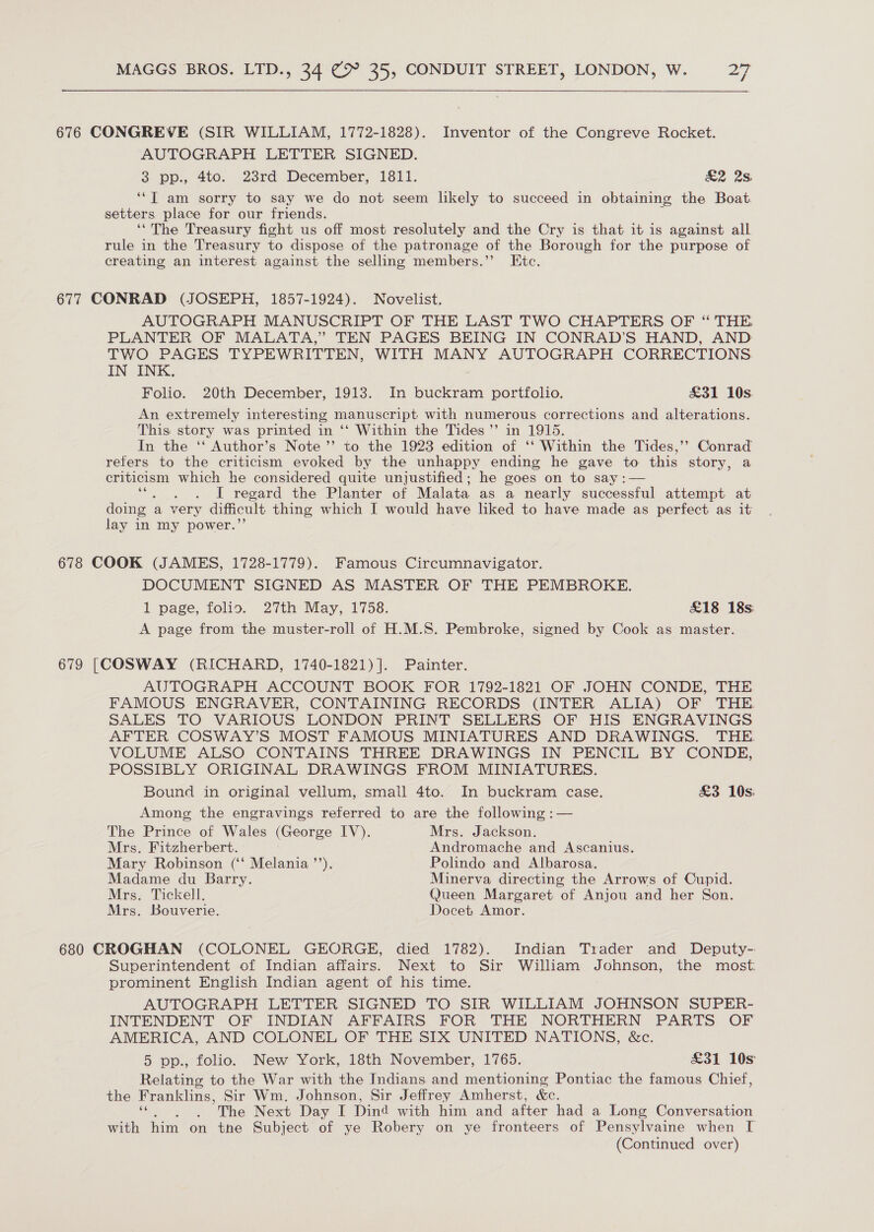 676 CONGREVE (SIR WILLIAM, 1772-1828). Inventor of the Congreve Rocket. AUTOGRAPH LETTER SIGNED. 3 pp., 4to. 23rd December, 1811. £2 2s ‘“T am sorry to say we do not seem likely to succeed in obtaining the Boat. setters place for our friends. ‘‘The Treasury fight us off most resolutely and the Cry is that it is against all rule in the Treasury to dispose of the patronage of the Borough for the purpose of creating an interest against the selling members.’ Etc. 677 CONRAD (JOSEPH, 1857-1924). Novelist. AUTOGRAPH MANUSCRIPT OF THE LAST TWO CHAPTERS OF “ THE PLANTER OF MALATA,” TEN PAGES BEING IN CONRAD’S HAND, AND TWO PAGES TYPEWRITTEN, WITH MANY AUTOGRAPH CORRECTIONS. IN INK, Folio. 20th December, 1913. In buckram portfolio. £31 10s. An extremely interesting manuscript with numerous corrections and alterations. This story was printed in ‘‘ Within the Tides’ in 1915. In the ‘‘ Author’s Note ’’ to the 1923 edition of ‘‘ Within the Tides,’’ Conrad refers to the criticism evoked by the unhappy ending he gave to this story, a criticism which he considered quite unjustified; he goes on to say :— a . I regard the Planter of Malata as a nearly successful attempt at doing | a very difficult thing which I would have liked to have made as perfect as it lay in my power.’ 678 COOK (JAMES, 1728-1779). Famous Circumnavigator. DOCUMENT SIGNED AS MASTER OF THE PEMBROKE. 1 page, folio. 27th May, 1758. £18 18s: A page from the muster-roll of H.M.S. Pembroke, signed by Cook as master. 679 [COSWAY (RICHARD, 1740-1821)]. Painter. AUTOGRAPH ACCOUNT BOOK FOR 1792-1821 OF JOHN CONDE, THE FAMOUS ENGRAVER, CONTAINING RECORDS (INTER ALIA) OF THE SALES TO VARIOUS LONDON PRINT SELLERS OF HIS ENGRAVINGS AFTER COSWAY’S MOST FAMOUS MINIATURES AND DRAWINGS. THE. VOLUME ALSO CONTAINS THREE DRAWINGS IN PENCIL BY CONDE, POSSIBLY ORIGINAL DRAWINGS FROM MINIATURES. Bound in original vellum, small 4to. In buckram case. £3 10s: Among the engravings referred to are the following :— The Prince of Wales (George IV). Mrs. Jackson. Mrs. Fitzherbert. Andromache and Ascanius. Mary Robinson (‘‘ Melania ’’). Polindo and Albarosa. Madame du Barry. Minerva directing the Arrows of Cupid. Mrs. Tickell. Queen Margaret of Anjou and her Son. Mrs. Bouverie. Docet Amor. 680 CROGHAN (COLONEL GEORGE, died 1782). Indian Trader and Deputy- Superintendent of Indian affairs. Next to Sir William Johnson, the most: prominent English Indian agent of his time. AUTOGRAPH LETTER SIGNED TO SIR WILLIAM JOHNSON SUPER- INTENDENT OF INDIAN AFFAIRS FOR THE NORTHERN PARTS OF AMERICA, AND COLONEL OF THE SIX UNITED NATIONS, &amp;c. 5 pp., folio. New York, 18th November, 1765. £31 10s Relating to the War with the Indians and mentioning Pontiac the famous Chief, the Franklins, Sir Wm, Johnson, Sir Jeffrey Amherst, &amp;c. . . The Next Day I Dind with him and after had a Long Conversation with him on the Subject of ye Robery on ye fronteers of Pensylvaine when [