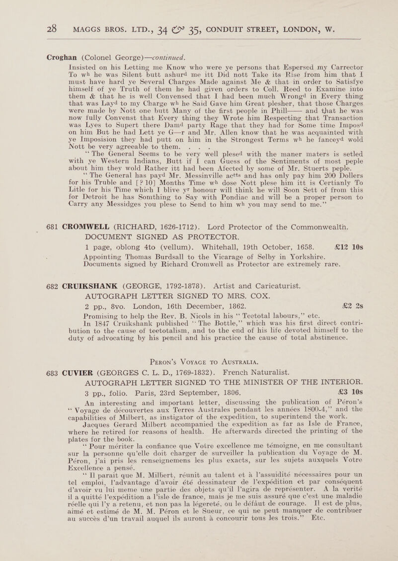   Croghan (Colonel George)—continued. Insisted on his Letting me Know who were ye persons that Espersed my Carrector To wh he was Silent butt ashurd me itt Did nott Take its Rise from him that I must have hard ye Several Charges Made against Me &amp; that in order to Satisfye himself of ye Truth of them he had given orders to Coll. Reed to Examine into them &amp; that he is well Convensed that I had been much Wrongé in Every thing that was Layd to my Charge wh he Said Gave him Great plesher, that those Charges were made by Nott one butt Many of the first people in Phill and that he was now fully Convenst that Every thing they Wrote him Respecting that Transaction was Lyes to Supert there Damd party Rage that they had for Some time Imposd on him But he had Lett ye G—r and Mr. Allen know that he was acquainted with ye Imposision they had putt on him in the Strongest Terms wh he fancey4 wold Nott be very agreeable to them. . . . __ “The General Seems to be very well plesed with the maner maters is setled with ye Western Indians, Butt if I can Guess of the Sentiments of most peple about him they wold Rather itt had been Afected by some of Mr. Stuerts peple. “The General has payd Mr. Messinville actts and has only pay him 200 Dollers for his Truble and [? 10] Months Time wh dose Nott plese him itt is Certianly To Litle for his Time which I blive yr honour will think he will Soon Sett of from this for Detroit he has Somthing to Say with Pondiac and will be a proper person to Carry any Messidges you plese to Send to him wh you may send to me.”  681 CROMWELL (RICHARD, 1626-1712). Lord Protector of the Commonwealth. DOCUMENT SIGNED AS PROTECTOR. 1 page, oblong 4to (vellum). Whitehall, 19th October, 1658. £12 10s Appointing Thomas Burdsall to the Vicarage of Selby in Yorkshire. Documents signed by Richard Cromwell as Protector are extremely rare. 682 CRUIKSHANK (GEORGE, 1792-1878). Artist and Caricaturist. AUTOGRAPH LETTER SIGNED TO MRS. COX. 2 pp., 8vo. London, 16th December, 1862. &amp;2 28 Promising to help the Rev. B. Nicols in his ‘‘ Teetotal labours,”’ etc. In 1847 Cruikshank published ‘* The Bottle,’? which was his first direct contri- bution to the cause of teetotalism, and to the end of his life devoted himself to the duty of advocating by his pencil and his practice the cause of total abstinence. PERON’s VoyAGE TO AUSTRALIA. 683 CUVIER (GEORGES C. L. D., 1769-1832). French Naturalist. AUTOGRAPH LETTER SIGNED TO THE MINISTER OF THE INTERIOR. 3 pp., folio. Paris, 23rd September, 1806. £3 10s An interesting and important letter, discussing the publication of Péron’s ‘Voyage de découvertes aux Terres Australes pendant les années 1800-4,” and the capabilities of Milbert, as instigator of the expedition, to superintend the work. Jacques Gerard Milbert accompanied the expedition as far as Isle de France, where he retired for reasons of health. He afterwards directed the printing of the plates for the book. ‘‘Pour mériter la confiance que Votre excellence me témoigne, en me consultant sur la personne qu’elle doit charger de surveiller la publication du Voyage de M. Péron, j’ai pris les renseignemens les plus exacts, sur les sujets auxquels Votre Excellence a pense. ‘Tl parait que M. Milbert, réunit au talent et a l’assuidité nécessaires pour un tel emploi, advantage d’avoir été dessinateur de l’expédition et par conséquent d’avoir vu lui meme une partie des objets qu’il l’agira de représenter. A la verité il a quitté l’expédition a Visle de france, mais je me suis assuré que c’est une maladie réelle qui l’y a retenu, et non pas la légereté, ou le défaut de courage. Il est de plus, aimé et estimé de M. M. Péron et le Sueur, ce qui ne peut manquer de contribuer au succes d’un travail auquel ils auront a concourir tous les trois.’’ Htc.