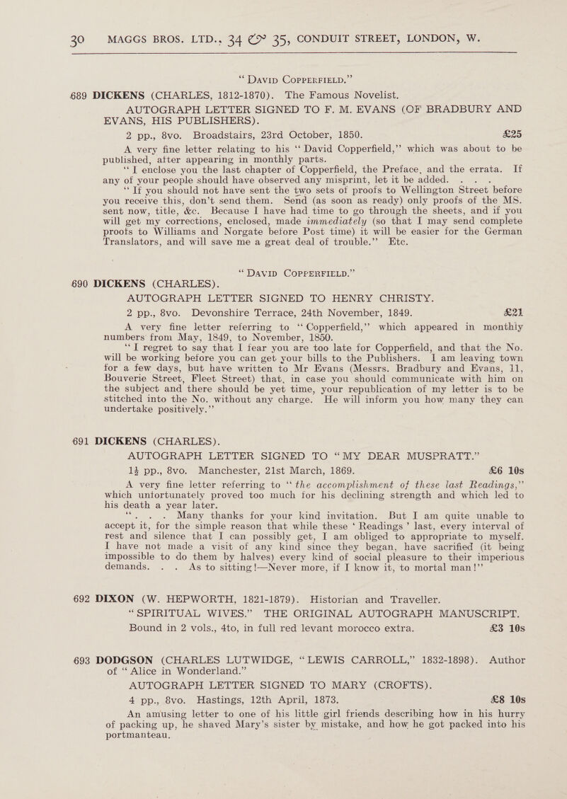  “ Davip CoprERFIELD.” 689 DICKENS (CHARLES, 1812-1870). The Famous Novelist. AUTOGRAPH LETTER SIGNED TO F. M. EVANS (OF BRADBURY AND EVANS, HIS PUBLISHERS). 2 pp., Svo. » Broadstairs, 23rd (October; 4850: £25 A very fine letter relating to his ‘‘ David Copperfield,” which was about to be published, atter appearing in monthly parts. “T enclose you the last chapter of Copperfield, the Preface, and the errata. If any of your people should have observed any misprint, let it be added. ‘If you should not have sent the two sets of proofs to Wellington Street before you receive this, don’t send them. Send (as soon as ready) only proofs of the MS. sent now, title, ‘&amp;c. Because I have had time to go through the sheets, and if you will get my corrections, enclosed, made immediately (so that I may send complete proots to Williams and Norgate before Post time) it will be easier for the German Translators, and will save me a great deal of trouble.’”’ Etc. ‘DAVID COPPERFIELD.” 690 DICKENS (CHARLES). AUTOGRAPH LETTER SIGNED TO HENRY CHRISTY. 2 pp., 8vo. Devonshire Terrace, 24th November, 1849. acee A very fine letter referring to ‘‘ Copperfield,’’ which appeared in monthly numbers from May, 1849, to November, 1850. ‘‘T regret to say that I fear you are too late for Copperfield, and that the No. will be working before you can get your bills to the Publishers. I am leaving town for a few days, but have written to Mr Evans (Messrs. Bradbury and Evans, 11, Bouverie Street, Fleet Street) that, in case you should communicate with him on the subject and there should be yet time, your republication of my letter is to be stitched into the No. without any charge. He will inform you how many they can undertake positively.”’ 691 DICKENS (CHARLES). AUTOGRAPH LETTER SIGNED TO “MY DEAR MUSPRATT.” 14 pp., 8vo. Manchester, 21st March, 1869. &amp;6 10s A very fine letter referring to ‘‘ the accomplishment of these last Readings,’’ which untortunately proved too much tor his declining strength and which led to his death a year later. : Many thanks for your kind invitation. But I am quite unable to accept it, for the simple reason that while these ‘ Readings’ last, every interval of rest and silence that I can possibly get, I am obliged to appropriate to myself. I have not made a visit of any kind since they began, have sacrified (at being impossible to do them by halves) every kind of social pleasure to their imperious demands. . . As to sittingi—Never more, if I know it, to mortal man!”’ 692 DIXON (W. HEPWORTH, 1821-1879). Historian and Traveller. “SPIRITUAL WIVES.” THE ORIGINAL AUTOGRAPH MANUSCRIPT. Bound in 2 vols., 4to, in full red levant morocco extra. £&amp;3 10s 693 DODGSON (CHARLES LUTWIDGE, ‘ LEWIS CARROLL,” 1832-1898). Author of ‘‘ Alice in Wonderland.” . AUTOGRAPH LETTER SIGNED TO MARY (CROFTS). 4° pp., 8vo. Hastings, 12th April, 1873. £&amp;8 10s An amusing letter to one of his little girl friends describing how in his hurry of packing up, he shaved Mary’s sister by mistake, and how he got packed into his portmanteau,