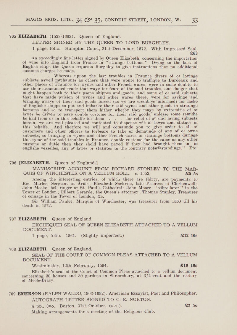  705 ELIZABETH (1533-1603). Queen of England. LETTER SIGNED BY THE QUEEN TO LORD BURGHLEY. 1 page, folio. Hampton Court, 21st December, 1572. With Impressed Seal. £63 An exceedingly fine letter signed by Queen Elizabeth, concerning the importation of wine into England from France in “ strange bottoms.’ Owing to the lack of English ships the Queen requests Burghley to give instructions that no additional customs charges be made. ai Whereas uppon the last troubles in Fraunce divers of or lovinge subiects aswell mrchaunts as others that were wonte to traffique to Burdeaux and other places of Fraunce for wynes and other French wares, were in some doubte to use their accustomed trade that waye for feare of the said troubles, and danger that might happen both to their psons shippes and goods, and some of or said subiects that have made pvision of wynes and other wares there, were for savinge and bringing awaye of their said goods forced (as we are crediblye informed) for lacke of Englishe shipps to put and imbarke their said wynes and other goods in straunge bottoms and so to transport them hither wherby they maye by extremitie of or lawes be driven to paye double costome for their said goods, unlesse some remidie be had from us in this behalfe for them . . . for relief of or said loving subiects herein, we are well pleased and contented to dispense wth or lawes and statues in this behalfe. And therfore we will and comaunde you to give order to all or customers and other officers to forbeare to take or demaunde of any of ot owne subiects, so bringing in wynes and other French wares in straunge bottoms duringe this tyme of the said troubles in Fraunce, double custome for the same or any other custome or dutie then they shold have payed if they had brought them in, in englishe vesselles, any or lawes or statutes to the contrary notwthstandinge.”’ Etc. 706 [ELIZABETH. Queen of England.] MANUSCRIPT ACCOUNT FROM RICHARD STONLEY TO THE MAR- QUIS OF WINCHESTER ON A VELLUM ROLL. c. 1553. £5 5s Among the interesting entries, of which there are thirty, are payments to Ric. Marler, Serjeant at Arms; Elizabeth Sackvile, late Prioress of Clerkenwell ; John Meeke, bell ringer at St. Paul’s Cathedral; John Moore, ‘ vibrellator’’ in the Tower of London; Gilbert Gerarde, the Queen’s attorney ; Thomas Stanley, Treasurer of coinage in the Tower of London, &amp;c. Sir William Paulet, Marquis of Winchester, was treasurer from 1550 till his death in 1572. 707 ELIZABETH. Queen of England. EXCHEQUER SEAL OF QUEEN ELIZABETH ATTACHED TO A VELLUM DOCUMENT. 1 page, folio. 1561. (Slighty imperfect.) £12 10s 708 ELIZABETH. Queen of England. SEAL OF THE COURT OF COMMON PLEAS ATTACHED TO A VELLUM DOCUMENT. Westminster, 12th February, 1594. £10 10s Elizabeth’s seal of the Court of Common Pleas attached to a vellum document concerning 30 houses and 30 gardens in Shrewsbury, at 3/4 rent and the rectory of Meole-Bracy. 709 EMERSON (RALPH WALDO, 1803-1882). American Essayist, Poet and Philosopher. AUTOGRAPH LETTER SIGNED TO C. E. NORTON. 4 pp., 8vo. Boston, 3lst October, (N.yY.). £2 5s Making arrangements for a meeting of the Religious Club.