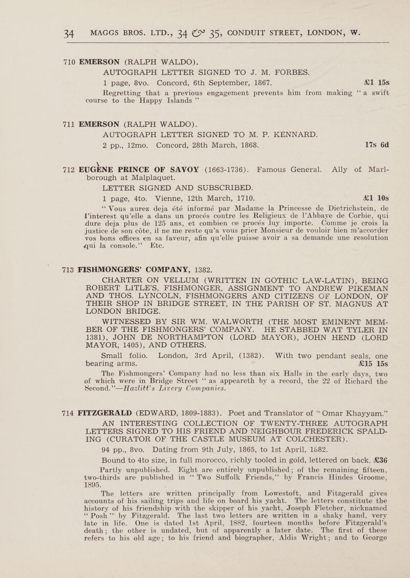 710 EMERSON (RALPH WALDO). AUTOGRAPH LETTER SIGNED TO J. M. FORBES. 1 page, 8vo. Concord, 6th September, 1867. &amp;1 15s Regretting that a previous engagement prevents him from making “a swift course to the Happy Islands.’’ 711 EMERSON (RALPH WALDO). AUTOGRAPH LETTER SIGNED TO M. P. KENNARD. 2 pp., 12mo. Concord, 28th March, 1868. 1%s 6d \ 712 EUGENE PRINCE OF SAVOY (1663-1736). Famous General. Ally of Marl- borough at Malplaquet. LETTER SIGNED AND SUBSCRIBED. 1 page, 4to. Vienne, 12th March, 1710. £1 10s ‘Vous aurez deja été informé par Madame la Princesse de Dietrichstein, de {interest qu’elle a dans un procés contre les Religieux de l’Abbaye de Corbie, qui dure deja plus de 125 ans, et combien ce procés luy importe. Comme je crois la justice de son céte, il ne me reste qu’a vous prier Monsieur de vouloir bien m’accorder vos bons offices en sa faveur, afin qu’elle puisse avoir a sa demande une resolution qui la console.’”? Etc. - 713 FISHMONGERS’ COMPANY, 1382. CHARTER ON VELLUM (WRITTEN IN GOTHIC LAW-LATIN), BEING ROBERT LITLE’S, FISHMONGER, ASSIGNMENT TO ANDREW PIKEMAN AND THOS. LYNCOLN, FISHMONGERS AND CITIZENS OF LONDON, OF THEIR SHOP IN BRIDGE STREET, IN THE PARISH OF ST. MAGNUS AT LONDON BRIDGE. WITNESSED BY SIR WM. WALWORTH (THE MOST EMINENT MEM- BER OF THE FISHMONGERS’ COMPANY. HE STABBED WAT TYLER IN 1381), JOHN DE NORTHAMPTON (LORD MAYOR), JOHN HEND (LORD MAYOR, 1405), AND OTHERS. Small folio. London, 3rd April, (1382). With two pendant seals, one bearing arms. £15 15s The Fishmongers’ Company had no less than six Halls in the early days, two of which were in Bridge Street ‘‘ as appeareth by a record, the 22 of Richard the Second.’’—Hazhitt’s Livery Companies. 714 FITZGERALD (EDWARD, 1809-1883). Poet and Translator of “ Omar Khayyam.” AN INTERESTING COLLECTION OF TWENTY-THREE AUTOGRAPH LETTERS SIGNED TO HIS FRIEND AND NEIGHBOUR FREDERICK SPALD- ING (CURATOR OF THE CASTLE MUSEUM AT COLCHESTER). 94 pp., 8vo. Dating from 9th July, 1865, to Ist April, 1682. Bound to 4to size, in full morocco, richly tooled in gold, lettered on back. £36 Partly unpublished. Eight are entirely unpublished; of the remaining fifteen, two-thirds are published in ‘‘ Two Suffolk Friends,’’ by Francis Hindes Groome, 1895. The letters are written principally from Lowestoft, and Fitzgerald gives accounts of his sailing trips and life on board his yacht. The letters constitute the history of his friendship with the skipper of his yacht, Joseph Fletcher, nicknamed ‘Posh’ by Fitzgerald. The last two letters are written in a shaky hand, very late in life. One is dated 1st April, 1882, fourteen months before Fitzgerald’s death; the other is undated, but of apparently a later date. The first of these refers to his old age; to his friend and biographer, Aldis Wright; and to George