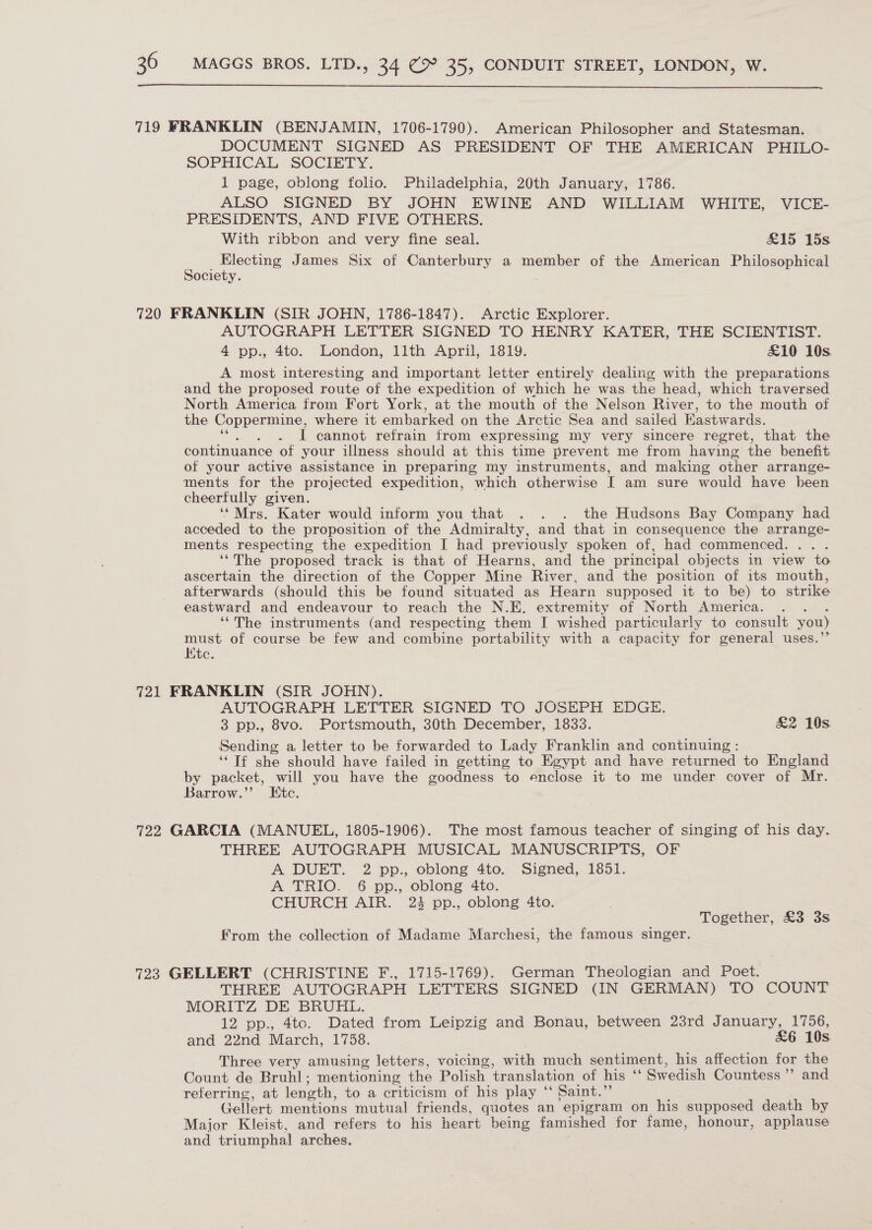  719 FRANKLIN (BENJAMIN, 1706-1790). American Philosopher and Statesman. DOCUMENT SIGNED AS PRESIDENT OF THE AMERICAN PHILO- SOPHICAL SOCIETY. 1 page, oblong folio. Philadelphia, 20th January, 1786. ALSO SIGNED BY JOHN EWINE AND WILLIAM WHITE, VICE- PRESIDENTS, AND FIVE OTHERS. With ribbon and very fine seal. £15 15s Electing James Six of Canterbury a member of the American Philosophical Society. 720 FRANKLIN (SIR JOHN, 1786-1847). Arctic Explorer. AUTOGRAPH LETTER SIGNED TO HENRY KATER, THE SCIENTIST. 4 pp., 4to. London, 11th April, 1819. £10 10s A most interesting and important letter entirely dealing with the preparations and the proposed route of the expedition of which he was the head, which traversed North America from Fort York, at the mouth of the Nelson River, to the mouth of the Coppermine, where it embarked on the Arctic Sea and sailed Hastwards. I cannot refrain from expressing my very sincere regret, that the continuance of your illness should at this time prevent me from having the benefit of your active assistance in preparing my instruments, and making other arrange- ments for the projected expedition, which otherwise IT am sure would have been cheerfully given. ‘“Mrs. Kater would inform you that . . . the Hudsons Bay Company had acceded to the proposition of the Admiralty, and that in consequence the arrange- ments respecting the expedition I had previously spoken of, had commenced. ‘‘The proposed track is that of Hearns, and the principal objects in view to ascertain the direction of the Copper Mine River, and the position of its mouth, afterwards (should this be found situated as Hearn supposed it to be) to strike eastward and endeavour to reach the N.E. extremity of North America. ‘“The instruments (and respecting them I wished particularly to consult you) must of course be few and combine portability with a capacity for general uses. Htc. 721 FRANKLIN (SIR JOHN). AUTOGRAPH LETTER SIGNED TO JOSEPH EDGE. 3 pp., 8vo. Portsmouth, 30th December, 1833. &amp;2 10s. Sending a, letter to be forwarded to Lady Franklin and continuing : ‘“ Tf she should have failed in getting to Egypt and have returned to England by packet, will you have the goodness to enclose it to me under cover of Mr. Barrow.”’ Etc. 722 GARCIA (MANUEL, 1805-1906). The most famous teacher of singing of his day. THREE AUTOGRAPH MUSICAL MANUSCRIPTS, OF A DUET. 2 pp., oblong 4to. Signed, 1851. A TRIO. 6 pp., oblong 4to. CHURCH AIR. 23 pp., oblong 4to. Together, £3 3s From the collection of Madame Marchesi, the famous singer. 723 GELLERT (CHRISTINE F., 1715-1769). German Theologian and Poet. THREE AUTOGRAPH LETTERS SIGNED (IN GERMAN) TO COUNT MORITZ DE BRUHL. 12 pp., 4tc. Dated from Leipzig and Bonau, between 23rd January, 1756, and 22nd March, 1758. £6 10s Three very amusing letters, voicing, with much sentiment, his affection for the Count de Bruhl; mentioning the Polish translation of his “ Swedish Countess” and referring, at length, to a criticism of his play ‘*‘ Saint.” Gellert mentions mutual friends, quotes an epigram on his supposed death by Major Kleist, and refers to his heart being famished for fame, honour, applause and triumphal arches.