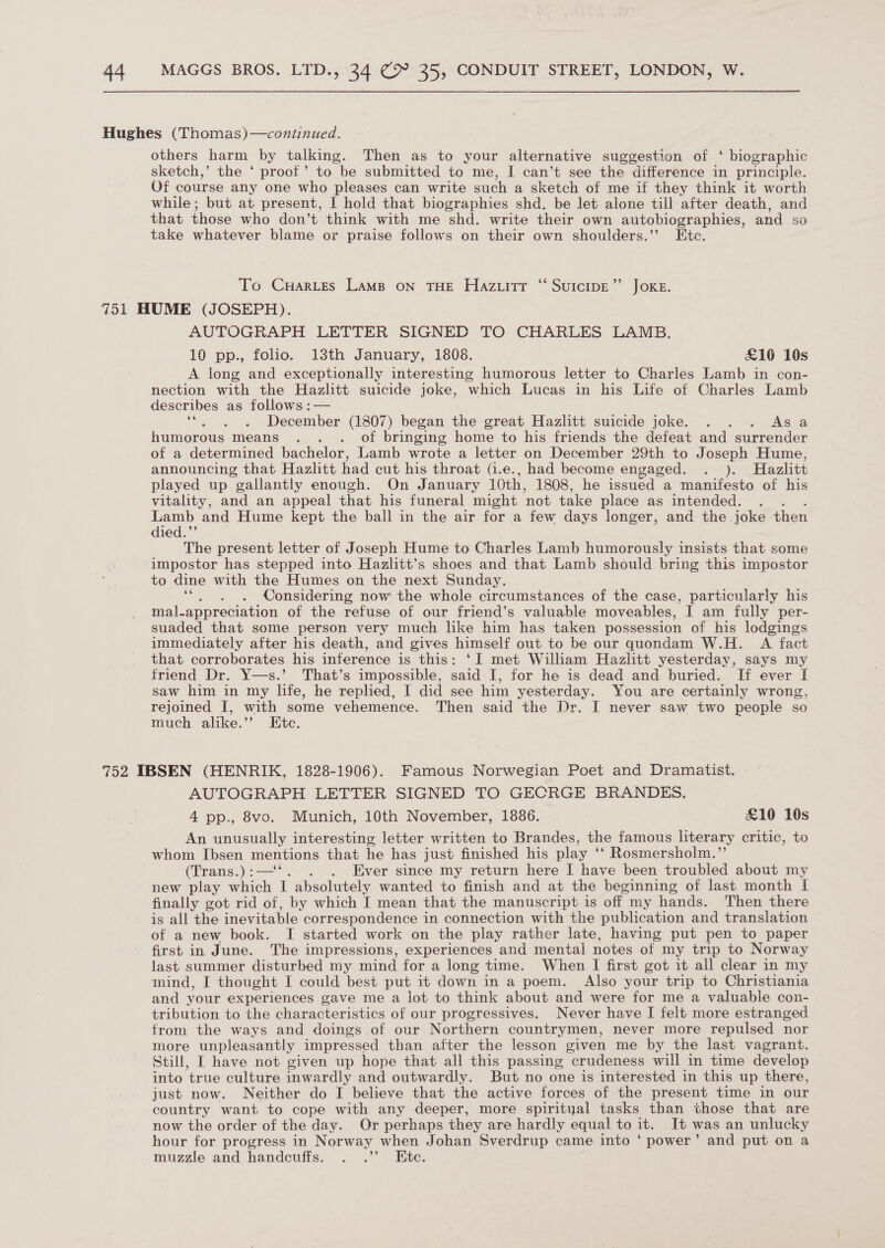 Hughes (Thomas)—continued. others harm by talking. Then as to your alternative suggestion of ‘ biographic sketch,’ the ‘ proof’ to be submitted to me, I can’t see the difference in principle. Of course any one who pleases can write such a sketch of me if they think it worth while; but at present, | hold that biographies shd. be let alone till after death, and that those who don’t think with me shd. write their own autobiographies, and so take whatever blame or praise follows on their own shoulders.” Ete. To Cuartes Lamp on THE Hazuitr “ SuicipE”’ JoKE. 751 HUME (JOSEPH). AUTOGRAPH LETTER SIGNED TO CHARLES LAMB. 10 pp., folio. 13th January, 1808. £16 10s A long and exceptionally interesting humorous letter to Charles Lamb in con- nection with the Hazlitt suicide joke, which Lucas in his Life of Charles Lamb describes as follows :— December (1807) began the great Hazlitt suicide joke. . . . Asa humorous means . . . of bringing home to his friends the defeat and surrender of a determined bachelor, Lamb wrote a letter on December 29th to Joseph Hume, announcing that Hazlitt had cut his throat (1.e., had become engaged. . ). Hazlitt played up gallantly enough. On January 10th, 1808, he issued a manifesto of his vitality, and an appeal that his funeral might ‘not take place as intended. . Lamb and Hume kept the ball in the air for a few days longer, and the joke then died.”’ The present letter of Joseph Hume to Charles Lamb humorously insists that some impostor has stepped into Hazlitt’s shoes and that Lamb should bring this impostor to dine with the Humes on the next Sunday. ot Considering now the whole circumstances of the case, particularly his mal-appreciation of the refuse of our friend’s valuable moveables, I am fully per- suaded that some person very much like him has taken possession of his lodgings immediately after his death, and gives himself out to be our quondam W.H. A fact that corroborates his inference is this: ‘I met William Hazlitt yesterday, says my friend Dr. Y—s.’ That’s impossible, said I, for he is dead and buried. If ever I saw him in my life, he replied, I did see him yesterday. You are certainly wrong, rejoined I, with some vehemence. Then said the Dr. I never saw two people so much alike.’’ Etc. 752 IBSEN (HENRIK, 1828-1906). Famous Norwegian Poet and Dramatist. AUTOGRAPH LETTER SIGNED TO GECRGE BRANDES. 4 pp., 8vo. Munich, 10th November, 1886. £10 10s An unusually interesting letter written to Brandes, the famous literary critic, to whom Ibsen mentions that he has just finished his play ‘ ‘* Rosmersholm.’ (Trans.) :—‘‘ . Ever since my return here I have been troubled about my new play which T absolutely wanted to finish and at the beginning of last month I finally got rid of, by which I mean that the manuscript is off my hands. Then there is all the inevitable correspondence in connection with the publication and translation of a new book. I started work on the play rather late, having put pen to paper first in June. The impressions, experiences and mental notes of my trip to Norway last summer disturbed my mind for a long time. When I first got it all clear in my mind, I thought I could best put it down in a poem. Also your trip to Christiania and your experiences gave me a lot to think about and were for me a valuable con- tribution to the characteristics of our progressives. Never have I felt more estranged from the ways and doings of our Northern countrymen, never more repulsed nor more unpleasantly impressed than after the lesson given me by the last vagrant. Still, I have not given up hope that all this passing crudeness will in time develop into true culture inwardly and outwardly. But no one is interested in this up there, just now. Neither do I believe that the active forces of the present time in our country want to cope with any deeper, more spirityal tasks than those that are now the order of the day. Or perhaps they are hardly equal to it. . It was an unlucky hour for progress in Norway when Johan Sverdrup came into ‘ power’ and put on a muzzle and handcuffs. . .’’ Ete.