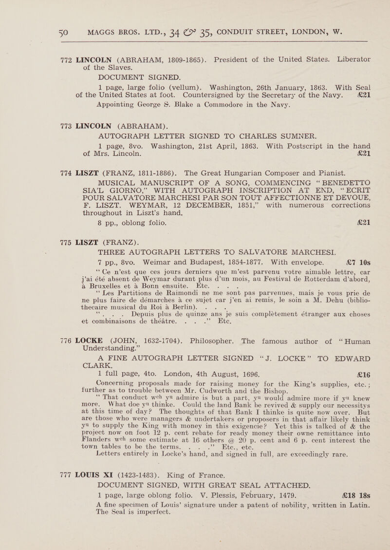 772 LINCOLN (ABRAHAM, 1809-1865). President of the United States. Liberator of the Slaves. DOCUMENT SIGNED. 1 page, large folio (vellum). Washington, 26th January, 1863. With Seal of the United States at foot. Countersigned by the Secretary of the Navy. £21 Appointing George &amp;. Blake a Commodore in the Navy. 773 LINCOLN (ABRAHAM). AUTOGRAPH LETTER SIGNED TO CHARLES SUMNER. 1 page, 8vo. Washington, 21st April, 1863. With Postscript in the hand of Mrs. Lincoln. &amp;21 774 LISZT (FRANZ, 1811-1886). The Great Hungarian Composer and Pianist. MUSICAL MANUSCRIPT OF A SONG, COMMENCING “ BENEDETTO SIA’L GIORNO,’ WITH AUTOGRAPH INSCRIPTION AT END, ‘“ ECRIT POUR SALVATORE MARCHESI PAR SON TOUT AFFECTIONNE ET DEVOUE, F. LISZT. WEYMAR, 12 DECEMBER, 1851,” with numerous corrections throughout in Liszt’s hand. 8 pp., oblong folio. 74 | 775 LISZT (FRANZ). THREE AUTOGRAPH LETTERS TO SALVATORE MARCHESI. 7 pp., 8vo. Weimar and Budapest, 1854-1877. With envelope. £7 10s ‘“Ce n’est que ces jours derniers que m’est parvenu votre aimable lettre, car j’ai été absent de Weymar durant plus d’un mois, au Festival de Rotterdam d’abord, a Bruxelles et &amp; Bonn ensuite. LKtc. - ‘‘ Les Partitions de Raimondi ne me sont pas parvenues, mais je vous prie de ne plus faire de démarches a ce sujet car j’en ai remis, le soin a M. Dehu (biblio- thecaire musical du Roi a Berlin). ‘“. , . Depuis plus de quinze ans je suis complétement étranger aux choses et combinaisons de théatre. . . .”’ Ete. 776 LOCKE (JOHN, 1632-1704). Philosopher. The famous author of “Human Understanding.” A FINE AUTOGRAPH LETTER SIGNED “J. LOCKE” TO EDWARD CLARK. 1 full page, 4to. London, 4th August, 1696. £16 _ Concerning proposals made for raising money for the King’s supplies, ete. ; further as to trouble between Mr. Cudworth and the Bishop. | ‘That conduct weh yu admire is but a part, y would admire more if yu knew more. What doe yt thinke. Could the land Bank he revived &amp; supply our necessitys at this time of day? The thoughts of that Bank I thinke is quite now over. But are those who were managers &amp; undertakers or proposers in that affair likely think yt to supply the King with money in this exigencie? Yet this is talked of &amp; the project now on foot 12 p. cent rebate for ready money their owne remittance into Flanders wch some estimate at 16 others @ 20 p. cent and 6 p. cent interest the town tables to be the terms. . . .’ Etc., etc. Letters entirely in Locke’s hand, and signed in full, are exceedingly rare. 777 LOUIS XI (1423-1483). King of France. DOCUMENT SIGNED, WITH GREAT SEAL ATTACHED. 1 page, large oblong folio. V. Plessis, February, 1479. £18 18s A fine specimen of Louis’ signature under a patent of nobility, written in Latin. The Seal is imperfect.