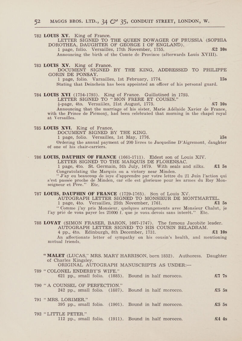 782 783 784 785 786 787 788 189 790 qo 792 LOUIS XV. King of France. | LETTER SIGNED TO THE QUEEN DOWAGER OF PRUSSIA (SOPHIA DOROTHEA, DAUGHTER OF GEORGE I OF ENGLAND). 1 page, folio. Versailles, 17th November, 1755. &amp;2 10s Announcing the birth of the Comte de Province (afterwards Louis XVIII). LOUIS XV. King of France. DOCUMENT SIGNED BY THE KING, ADDRESSED TO PHILIPPE GORIN DE PONSAY. 1 page, folio. Varsailles, lst February, 1774. 15s Stating that Deinchein has been appointed an officer of his personal guard. LOUIS XVI (1754-1793). King of France. Guillotined in 1793. LETTER SIGNED TO “MON FRERE ET COUSIN.” 4-page, 4to. Versaiiles, 21st August, 1775. &amp;7 10s Announcing that the marriage of his sister, Marie Adélaide Xavier de France, with the Prince de Piémont, had been celebrated that morning in the chapel royal at Versailles. LOUIS XVI. King of France. DOCUMENT SIGNED BY THE KING. 1 page, folio. Versailles, lst May, 1776. 15s Ordering the annual payment of 200 livres to Jacqueline D’Aigremont, daughter of one of his chair-carriers. LOUIS, DAUPHIN OF FRANCE (1661-1711). Eldest son of Louis XIV. LETTER SIGNED TO THE MARQUIS DE FLORENSAC. 1 page, 4to. St. Germain, 5th July, 1679. With seals and silks. &amp;1 5s Congratulating the Marquis on a victory near Minden. ‘* J’ay eu beaucoup de ioye d’apprendre par votre lettre du 21 Juin l’action qui s’est passée proche de Minden, car elle est glorieuse pour les armes du Roy Mon- seigneur et Pere.’ Etc. LOUIS, DAUPHIN OF FRANCE (1729-1765). Son of Louis XV. AUTOGRAPH LETTER SIGNED TO MONSIEUR DE MONTMARTEL. 1 page, 4to. Versailles, 25th November, 1761. £1 5s ‘“Comme j’ay pris Monsieur, quelques arrangements avec Monsieur Chalut, je Vay prié de vous payer les 21600 f. que je vous devois sans interét.”’ Etc. LOVAT (SIMON FRASER, BARON, 1667-1747). The famous Jacobite leader. AUTOGRAPH LETTER SIGNED TO HIS COUSIN BELADRAM. 4 pp., 4to. Edinburgh, 8th December, 1731. £1 10s An affectionate letter of sympathy on his cousin’s health, and mentioning mvtual friends. “ MALET (LUCAS,” MRS. MARY HARRISON, born 1852). Authoress. Daughter of Charles Kingsley. ORIGINAL AUTOGRAPH MANUSCRIPTS AS UNDER:— ‘“ COLONEL ENDERBY’S WIFE.” 621 pp., small folio. (1885). Bound in half morocco. . ai is “A COUNSEL OF PERFECTION.” 242 pp., small folio. (1887). Bound in half morocco. £5 5s “MRS. LORIMER.” 395 pp., small folio. (1901). Bound in half morocco. £5 5s “LITTLE PETER.” 112 pp., small folio. (1911). Bound in half morocco. &amp;A 4s