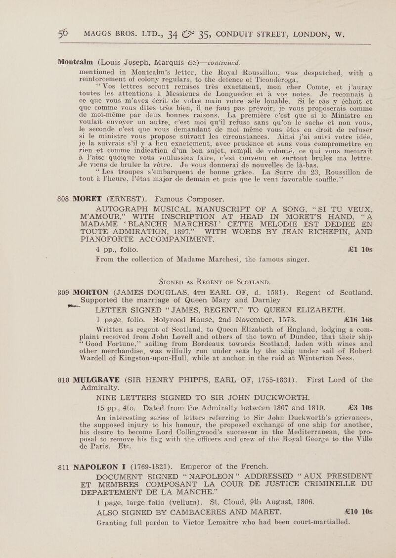 Montcalm (Louis Joseph, Marquis de)—continued. mentioned in Montcalm’s letter, the Royal Roussillon, was despatched, with a reintorcement of colony regulars, to the defence of Ticonderoga. “Vos lettres seront remises tres exactment, mon cher Comte, et j’auray toutes les attentions a Messieurs de Longuedoc et X vos notes. Je reconnais a ce que vous m’avez écrit de votre main votre zéle louable. Si le cas y échoit et que comme vous dites tres bien, il ne faut pas prévoir, je vous proposerais comme de moi-méme par deux bonnes raisons. La premiere c'est que si le Ministre en voulait envoyer un autre, c’est moi qu’il refuse sans qu’on le sache et non vous, le seconde c’est que vous demandant de moi méme vous étes en droit de refuser si le ministre vous propose suivant les circonstances. Ainsi j’ai suivi votre idée, je la suivrais s’il y a heu exactement, avec prudence et sans vous compromettre en rien et comme indication d’un bon sujet, rempli de volonté, ce qui vous mettrait a Vaise quoique vous voulussiez faire, c’est convenu et surtout brulez ma lettre. Je viens de bruler la votre. Je vous donnerai de nouvelles de la-bas. ‘“Les troupes s’embarquent de bonne grace. La Sarre du 23, Roussillon de tout a Vheure, |l’état major de demain et puis que le vent favorable souffle.”’ 808 MORET (ERNEST). Famous Composer. AUTOGRAPH MUSICAL MANUSCRIPT OF A SONG, “SI TU VEUX, M’ AMOUR,” WITH INSCRIPTION AT HEAD IN MORET’S HAND, “A MADAME ‘BLANCHE MARCHESI’ CETTE MELODIE EST DEDIEE EN TOUTE ADMIRATION, 1897.” WITH WORDS BY JEAN RICHEPIN, AND PIANOFORTE ACCOMPANIMENT. 4 pp., folio. &amp;1 10s From the collection of Madame Marchesi, the famous singer. SIGNED AS REGENT OF SCOTLAND. 809 MORTON (JAMES DOUGLAS, 4TH EARL OF, d. 1581). Regent of Scotland. Supported the marriage of Queen Mary and Darnley LETTER SIGNED “ JAMES, REGENT,’ TO QUEEN ELIZABETH. 1 page, folio. Holyrood House, 2nd November, 1573. £16 16s Written as regent of Scotland, to Queen Elizabeth of England, lodging a com- plaint received from John Lovell and others of the town of Dundee, that their ship ‘*Good Fortune,’ sailing from Bordeaux towards Scotland, laden with wines and other merchandise, was wilfully run under seas by the ship under sail of Robert Wardell of Kingston-upon-Hull, while at anchor in the raid at Winterton Ness. 810 MULGRAVE (SIR HENRY PHIPPS, EARL OF, 1755-1831). First Lord of the Admiralty. NINE LETTERS SIGNED TO SIR JOHN DUCKWORTH. 15 pp., 4to. Dated from the Admiralty between 1807 and 1810. £3 10s An interesting series of letters referring to Sir John Duckworth’s grievances, the supposed injury to his honour, the proposed exchange of one ship for another, his desire to become Lord Collingwood’s successor in the Mediterranean, the pro- posal to remove his flag with the officers and crew of the Royal George to the Ville de Paris. Etc. 811 NAPOLEON I (1769-1821). Emperor of the French. DOCUMENT SIGNED “ NAPOLEON” ADDRESSED “ AUX PRESIDENT ET MEMBRES COMPOSANT LA COUR DE JUSTICE CRIMINELLE DU DEPARTEMENT DE LA MANCHE.” 1 page, large folio (vellum). St. Cloud, 9th August, 1806. ALSO SIGNED BY CAMBACERES AND MARKET. £10 16s Granting full pardon to Victor Lemaitre who had been court-martialled.