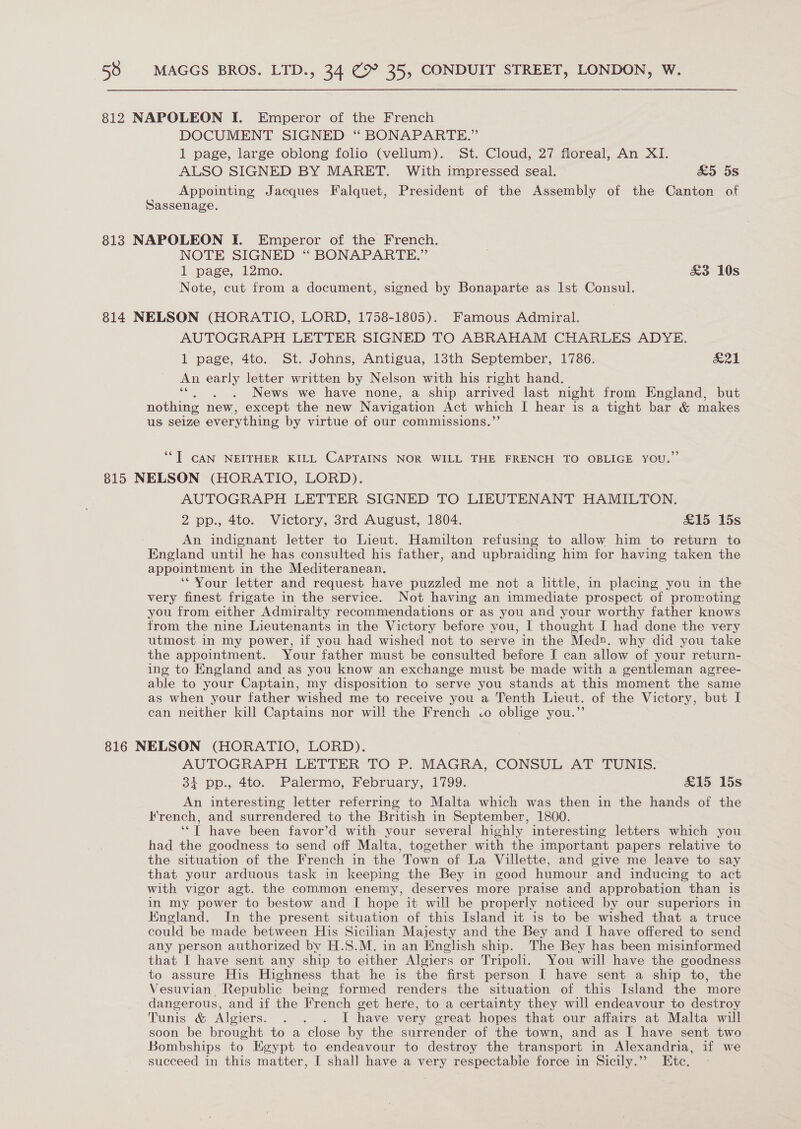 812 NAPOLEON I. Emperor of the French DOCUMENT SIGNED ‘“ BONAPARTE.” 1 page, large oblong folio (vellum). St. Cloud, 27 floreal, An XI. ALSO SIGNED BY MARET. With impressed seal. &amp;5 5s Appointing Jacques Falquet, President of the Assembly of the Canton of Sassenage. 813 NAPOLEON I. Emperor of the French. NOTE SIGNED “ BONAPARTE.” 1 page, 12mo. £3 10s Note, cut from a document, signed by Bonaparte as Ist Consul. 814 NELSON (HORATIO, LORD, 1758-1805). Famous Admiral. AUTOGRAPH LETTER SIGNED TO ABRAHAM CHARLES ADYE. 1 page, 4to. St. Johns, Antigua, 13th September, 1786. &amp;21 An early letter written by Nelson with his right hand. : News we have none, a ship arrived last night from England, but nothing new, except the new Navigation Act which I hear is a tight bar &amp; makes us selze everything by virtue of our commissions.’ ““T CAN NEITHER KILL CAPTAINS NOR WILL THE FRENCH TO OBLIGE YOU.” 815 NELSON (HORATIO, LORD). AUTOGRAPH LETTER SIGNED TO LIEUTENANT HAMILTON. 2 pp., 4to. Victory, 3rd August, 1804. &amp;15 15s An indignant letter to Lieut. Hamilton refusing to allow him to return to England until he has consulted his father, and upbraiding him for having taken the appointment in the Mediteranean. ‘‘Vour letter and request have puzzled me. not a little, in placing you in the very finest frigate in the service. Not having an immediate prospect of promoting you from either Admiralty recommendations or as you and your worthy father knows from the nine Lieutenants in the Victory before you, I thought I had done the very utmost in my power, if you had wished not to serve in the Med. why did you take the appointment. Your father must be consulted before I can allow of your return- ing to England and as you know an exchange must be made with a gentleman agree- able to your Captain, my disposition to serve you stands at this moment the same as when your father wished me to receive you a Tenth Lieut. of the Victory, but I can neither kill Captains nor will the French .o oblige you.”’ 816 NELSON (HORATIO, LORD). AUTOGRAPH LETTER TO P. MAGRA, CONSUL AT TUNIS. 1 pp., 4to. Palermo, February, 1799. &amp;15 15s An interesting letter referring to Malta which was then in the hands of the french, and surrendered to the British in September, 1800. ‘‘T have been favor’d with your several highly interesting letters which you had the goodness to send off Malta, together with the important papers relative to the situation of the French in the Town of La Villette, and give me leave to say that your arduous task in keeping the Bey in good humour and inducing to act with vigor agt. the common enemy, deserves more praise and approbation than is in my power to bestow and I hope it will be properly noticed by our superiors in England. In the present situation of this Island it is to be wished that a truce could be made between His Sicilian Majesty and the Bey and I have offered to send any person authorized by H.S.M. in an English ship. The Bey has been misinformed that I have sent any ship to either Algiers or Tripoli. You will have the goodness to assure His Highness that he is the first person I have sent a ship to, the Vesuvian Republic being formed renders the situation of this Island the more dangerous, and if the French get here, to a certainty they will endeavour to destroy Tunis &amp; Algiers. . . . I have very great hopes that our affairs at Malta will soon be brought to a close by the surrender of the town, and as I have sent two Bombships to Egypt to endeavour to destroy the transport in Alexandria, if we succeed in this matter, I shal] have a very respectable force in Sicily.”’ Etc.