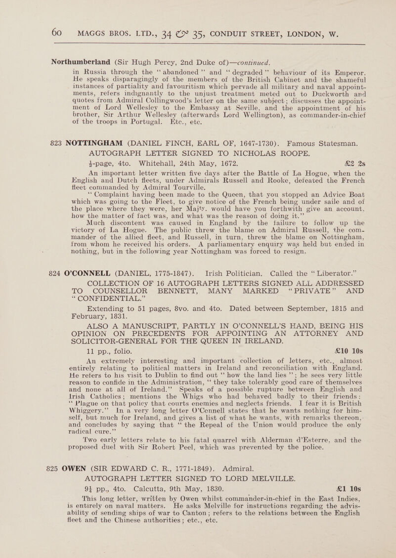  Northumberland (Sir Hugh Percy, 2nd Duke of)—continued. in Russia through the ‘‘ abandoned ’’ and ‘‘ degraded”’ behaviour of its Emperor. He speaks disparagingly of the members of the British Cabinet and the shameful instances of partiality and favouritism which pervade all military and naval appoint- ments, refers indignantly to the unjust treatment meted out to Duckworth and quotes from Admiral Collingwood’s letter on the same subject ; discusses the appoint- ment of Lord Wellesley to the Embassy at Seville, and the appointment of his brother, Sir Arthur Wellesley (afterwards Lord Wellington), as commander-in-chief of the troops in Portugal. LKitc., etc. 823 NOTTINGHAM (DANIEL FINCH, EARL OF, 1647-1730). Famous Statesman. AUTOGRAPH LETTER SIGNED TO NICHOLAS ROOPE. 4-page, 4to. Whitehall, 24th May, 1672. &amp;Z 2s An important letter written five days after the Battle of La Hogue, when the Iinglish and Dutch fleets, under Admirals Russell and Rooke, deteated the French fleet commanded by Admiral Tourville. ‘Complaint having been made to the Queen, that you stopped an Advice Boat which was going to the Fleet, to give notice of the French being under saile and of the place where they were, her Majty. would have you forthwith give an account, how the matter of fact was, and what was the reason of doing it.’’ Much discontent was caused in England by the tailure to follow up the victory of La Hogue. The public threw the blame on Admiral Russell, the com- mander of the allied fleet, and Russell, in turn, threw the blame on Nottingham, from whom he received his orders. A parliamentary enquiry was held but ended in nothing, but in the following year Nottingham was forced to resign. 824 O’?CONNELL (DANIEL, 1775-1847). Irish Politician. Called the “ Liberator.” COLLECTION OF 16 AUTOGRAPH LETTERS SIGNED ALL ADDRESSED TO COUNSELLOR BENNETT, MANY MARKED “PRIVATE” AND ‘“ CONFIDENTIAL.” Extending to 51 pages, 8vo. and 4to. Dated between September, 1815 and February, 1831. ALSO A MANUSCRIPT, PARTLY IN O’CONNELL’S HAND, BEING HIS OPINION ON PRECEDENTS FOR APPOINTING AN ATTORNEY AND SOLICITOR-GENERAL FOR THE QUEEN IN IRELAND. 11 pp., folio. £10 10s An extremely interesting and important collection of letters, etc., almost entirely relating to political matters in Ireland and reconciliation with England. He reters to his visit to Dublin to find out ‘‘ how the land hes ’’; he sees very little reason to confide in the Administration, ‘‘ they take tolerably good care of themselves and none at all of Ireland.’’ Speaks of a possible rupture between English and Irish Catholics; mentions the Whigs who had behaved badly to their friends: ‘* Plague on that policy that courts enemies and neglects friends. I fear it is British Whiggery.’’ In a very long letter O’Cennell states that he wants nothing for him- self, but much for Ireland, and gives a list of what he wants, with remarks thereon, and concludes by saying that ‘‘ the Repeal of the Union would produce the only radical cure.”’ Two early letters relate to his fatal quarrel with Alderman d’Esterre, and the proposed duel with Sir Robert Peel, which was prevented by the police. 825 OWEN (SIR EDWARD C. R., 1771-1849). Admiral. AUTOGRAPH LETTER SIGNED TO LORD MELVILLE. 4 pp., 4to. Calcutta, 9th May, 1830. £1 10s This long letter, written by Owen whilst commander-in-chief in the East Indies, is entirely on naval matters. He asks Melville for instructions regarding the advis- ability of sending ships of war to Canton; refers to the relations between the English fleet and the Chinese authorities; etc., etc.
