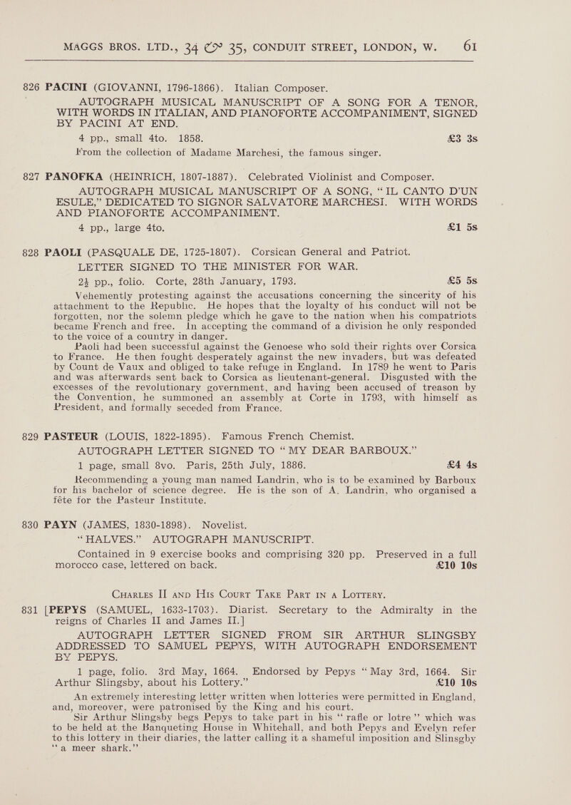 826 PACINI (GIOVANNI, 1796-1866). Italian Composer. AUTOGRAPH MUSICAL MANUSCRIPT OF A SONG FOR A TENOR, WITH WORDS IN ITALIAN, AND PIANOFORTE ACCOMPANIMENT, SIGNED BY PACINI AT END. 4 pp., small 4to. 1858. oe 3S Krom the collection of Madame Marchesi, the famous singer. 827 PANOFKA (HEINRICH, 1807-1887). Celebrated Violinist and Composer. AUTOGRAPH MUSICAL MANUSCRIPT OF A SONG, “IL CANTO D’'UN ESULE,”’ DEDICATED TO SIGNOR SALVATORE MARCHESI. WITH WORDS AND PIANOFORTE ACCOMPANIMENT. 4 pp., large 4to. &amp;1 5s. 828 PAOLI (PASQUALE DE, 1725-1807). Corsican General and Patriot. LETTER SIGNED TO THE MINISTER FOR WAR. 24 pp., folio. Corte, 28th January, 1793. &amp;5 5s Vehemently protesting against the accusations concerning the sincerity of his attachment to the Republic. He hopes that the loyalty of his conduct will not be forgotten, nor the solemn pledge which he gave to the nation when his compatriots became French and free. In accepting the command of a division he only responded to the voice of a country in danger. Paoli had been successful against the Genoese who sold their rights over Corsica to France. He then fought desperately against the new invaders, but was defeated by Count de Vaux and obliged to take refuge in England. In 1789 he went to Paris and was afterwards sent back to Corsica as lieutenant-general. Disgusted with the excesses of the revolutionary government, and having been accused of treason by the Convention, he summoned an assembly at Corte in 1793, with himself as President, and formally seceded from France. 829 PASTEUR (LOUIS, 1822-1895). Famous French Chemist. AUTOGRAPH LETTER SIGNED TO “MY DEAR BARBOUX.” 1 page; small Svo. Paris, 25th July, 1886. &amp;4 4s Recommending a young man named Landrin, who is to be examined by Barboux for his bachelor ot science degree. He is the son of A. Landrin, who organised a féte tor the Pasteur Institute. 830 PAYN (JAMES, 1830-1898). Novelist. “HALVES.” AUTOGRAPH MANUSCRIPT. Contained in 9 exercise books and comprising 320 pp. Preserved in a full morocco case, lettered on back. £10 10s Cuar.es II anp His Court Taxe Part 1n a LotrTery. 831 [PEPYS (SAMUEL, 1633-1703). Diarist. Secretary to the Admiralty in the reigns of Charles II and James II. | AUTOGRAPH LETTER SIGNED FROM SIR ARTHUR SLINGSBY ADDRESSED TO SAMUEL PEPYS, WITH AUTOGRAPH ENDORSEMENT BY PEPYS: 1 page, folio. 3rd May, 1664. Endorsed by Pepys “ May 3rd, 1664. Sir Arthur Slingsby, about his Lottery.” £10 10s An extremely interesting letter written when lotteries were permitted in England, and, moreover, were patronised by the King and his court. Sir Arthur Slingsby begs Pepys to take part in his ‘‘ rafle or lotre’’ which was to be held at the Banqueting House in Whitehall, and both Pepys and Evelyn refer to this lottery in their diaries, the latter calling it a shameful imposition and Slinsgby “a, meer shark.”’