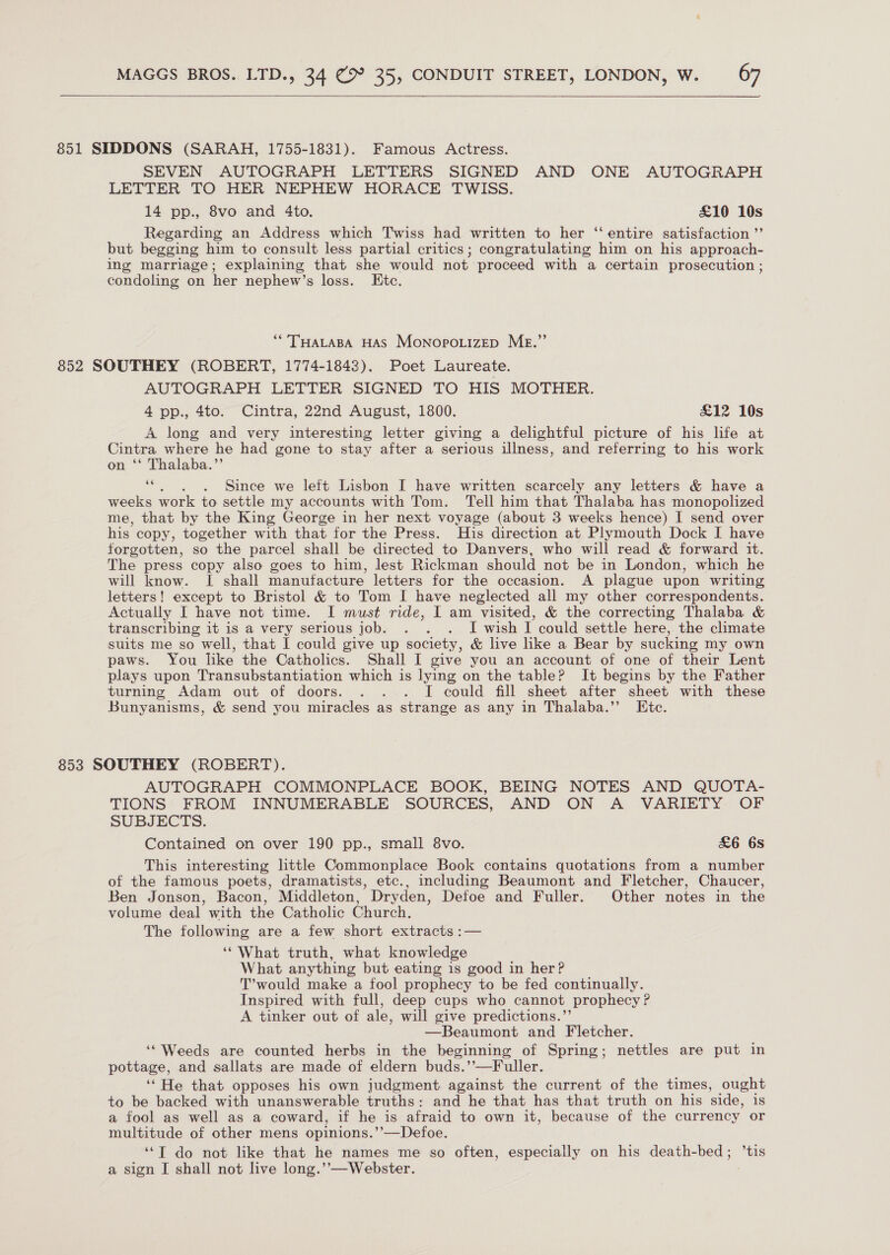    851 SIDDONS (SARAH, 1755-1831). Famous Actress. SEVEN AUTOGRAPH LETTERS SIGNED AND ONE AUTOGRAPH LETTER TO HER NEPHEW HORACE TWISS. 14 pp., 8vo and 4to. £10 10s Regarding an Address which Twiss had written to her ‘‘ entire satisfaction ”’ but begging him to consult less partial critics; congratulating him on his approach- ing marriage; explaining that she would not proceed with a certain prosecution ; condoling on her nephew’s loss. Ete. ““’THALABA HAS Monopo.izep Me.” 852 SOUTHEY (ROBERT, 1774-1843). Poet Laureate. AUTOGRAPH LETTER SIGNED TO HIS MOTHER. 4 pp., 4to. Cintra, 22nd August, 1800. £12 10s A long and very interesting letter giving a delightful picture of his life at Cintra where he had gone to stay after a serious illness, and referring to his work n “* Thalaba.”’ ee Since we left Lisbon I have written scarcely any letters &amp; have a weeks work to settle my accounts with Tom. ‘Tell him that Thalaba has monopolized me, that by the King George in her next voyage (about 3 weeks hence) I send over his copy, together with that for the Press. His direction at Plymouth Dock I have forgotten, so the parcel shall be directed to Danvers, who will read &amp; forward it. The press copy also goes to him, lest Rickman should not be in London, which he will know. I shall manufacture letters for the occasion. A plague upon writing letters! except to Bristol &amp; to Tom I have neglected all my other correspondents. Actually I have not time. I must ride, I am visited, &amp; the correcting Thalaba &amp; transcribing it is a very serious job. . . . I wish I could settle here, the climate suits me so well, that I could give up society, &amp; live like a Bear by sucking my own paws. You like the Catholics. Shall I give you an account of one of their Lent plays upon Transubstantiation which is lying on the table? It begins by the Father turning Adam out of doors. . . . I could fill sheet after sheet with these Bunyanisms, &amp; send you miracles as strange as any in Thalaba.”’ Etc. 853 SOUTHEY (ROBERT). AUTOGRAPH COMMONPLACE BOOK, BEING NOTES AND QUOTA- TIONS FROM INNUMERABLE SOURCES, AND ON A VARIETY OF SUBJECTS. Contained on over 190 pp., small 8vo. &amp;6 6s This interesting little Commonplace Book contains quotations from a number of the famous poets, dramatists, etc., including Beaumont and Fletcher, Chaucer, Ben Jonson, Bacon, Middleton, Dryden, Defoe and Fuller. Other notes in the volume deal with the Catholic Church. The following are a few short extracts :— ‘What truth, what knowledge What anything but eating is good in her? T’ would make a fool prophecy to be fed continually. Inspired with full, deep cups who cannot prophecy ? A tinker out of ale, will give predictions.’’ —Beaumont and Fletcher. ‘“ Weeds are counted herbs in the beginning of Spring; nettles are put in pottage, and sallats are made of eldern buds.’’—Fuller. ‘‘He that opposes his own judgment. against the current of the times, ought to be backed with unanswerable truths: and he that has that truth on his side, is a fool as well as a coward, if he is afraid to own it, because of the currency or multitude of other mens opinions.’’—Defoe. ‘“T do not like that he names me so often, especially on his death-bed; ’tis a sign I shall not live long.’’—Webster.