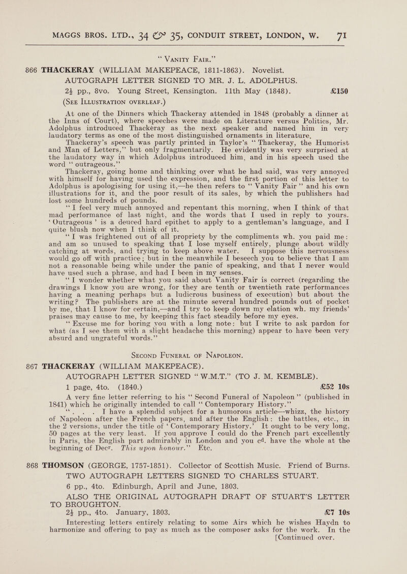 “VANITY Farr.” 866 THACKERAY (WILLIAM MAKEPEACE, 1811-1863). Novelist. AUTOGRAPH LETTER SIGNED TO MR. J. L. ADOLPHUS. 4 pp., 8vo. Young Street, Kensington. llth May (1848). £150 (SEE ILLUSTRATION OVERLEAF.) At one of the Dinners which Thackeray attended in 1848 (probably a dinner at the Inns of Court), where speeches were made on Literature versus Politics, Mr. Adolphus introduced Thackeray as the next speaker and named him in very laudatory terms as one of the most distinguished ornaments in literature, Thackeray’s speech was partly printed in Taylor’s ‘‘ Thackeray, the Humorist and Man of Letters,’’ but only fragmentarily. He evidently was very surprised at the laudatory way in which Adolphus introduced him, and in his speech used the word ‘* outrageous.”’ Thackeray, going home and thinking over what he had said, was very annoyed with himself for having used the expression, and the first portion of this letter to Adolphus is apologising for using it,—he then refers to ‘‘ Vanity Fair’ and his own illustrations for it, and the poor result of its sales, by which the publishers had lost some hundreds of pounds. ‘‘T feel very much annoyed and repentant this morning, when I think of that mad performance of last night, and the words that I used in reply to yours. ‘Outrageous’ is a deuced hard epithet to apply to a gentleman’s language, and I quite blush now when I think of it. ‘*T was frightened out of all propriety by the compliments wh. you paid me: and am so unused to speaking that I lose myself entirely, plunge about wildly catching at words, and trying to keep above water. I suppose this nervousness would go off with practice; but in the meanwhile I beseech you to believe that I am not a reasonable being while under the panic of speaking, and that I never would have used such a phrase, and had I been in my senses. ‘*T wonder whether what you said about Vanity Fair is correct (regarding the drawings I know you are wrong, for they are tenth or twentieth rate performances having a meaning perhaps but a ludicrous business of execution) but about the writing ? The publishers are at the minute several hundred pounds out of pocket by me, that I know for certain,—and I try to keep down my elation wh. my friends’ praises may cause to me, by keeping this fact steadily before my eyes. ‘‘ Excuse me for boring you with a long note: but I write to ask pardon for what (as I see them with a slight headache this morning) appear to have been very absurd and ungrateful words.”’ SECOND FUNERAL OF NAPOLEON. 867 THACKERAY (WILLIAM MAKEPEACE). AUTOGRAPH LETTER SIGNED “W.M.T.” (TO J. M. KEMBLE). 1 page, 4to. (1840.) £52 10s A very fine letter referring to his ‘‘ Second Funeral of Napoleon ”? (published in 1841) which he originally intended to call ‘‘ Contemporary History.”’ . I have a splendid subject for a humorous article—-whizz, the history of Napoleon after the French papers, and after the English : the battles, etc., in the 2 versions, under the title of ‘Contemporary History.’ It ought to be very long, 50 pages at the very least. If you approve [ could do the French part excellently in Paris, the English part admirably in London and you 2 have the whole at the beginning of Decr. This upon honour.” Ete. 868 THOMSON (GEORGE, 1757-1851). Collector of Scottish Music. Friend of Burns. TWO AUTOGRAPH LETTERS SIGNED TO CHARLES STUART. 6 pp., 4to. Edinburgh, April and June, 1803. ALSO THE ORIGINAL AUTOGRAPH DRAFT OF STUART’S LETTER TO BROUGHTON. 24 pp., 4to. January, 1803. £7 10s Interesting letters entirely relating to some Airs which he wishes Haydn to harmonize and offering to pay as much as the composer asks for the work. In the