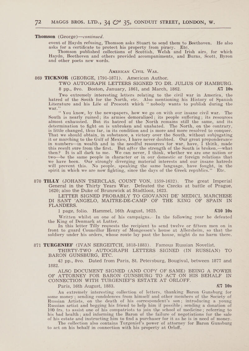Thomson (George)—continued. event of Haydn refusing, Thomson asks Stuart to send them to Beethoven. He also asks for a certificate to protect his property from piracy. Etc. Thomson published collections of Scottish, Welsh and Irish airs, for which Haydn, Beethoven and others provided accompaniments, and Burns, Scott, Byron and other poets new words. AMERICAN Civit War. 869 TICKNOR (GEORGE, 1791-1871). American Author. TWO AUTOGRAPH LETTERS SIGNED TO DR. JULIUS OF HAMBURG. 8 pp., 8vo. Boston, January, 1861, and March, 1862. £7 10s Two extremely interesting letters relating to the civil war in America, the hatred of the South for the North, etc. Also mentioning his History of Spanish Literature and his Life of Prescott which ‘‘ nobody wants to publish during the war.”’ ‘* You know, by the newspapers, how we go on with our insane civil war. The South is nearly ruined; its armies demoralized ; its people suffering; its resources almost exhausted. But its hatred of the North remains still the same, and its determination to fight on is unbroken and unabated. The North, on the contrary, is little changed, thus far, in its condition and is more and more resolved to conquer. That we should obtain, in substance, a victory over the South, without subjugating it or marching to the Gulf of Mexico, I have never doubted. Our great preponderance in numbers—in wealth and in the needful resources for war, have, i think, made this result sure from the first. But after the strength of the South is broken,—what then? It is all dark to me. We can never, I think, whether we are one nation or two—be the same people in character or in our domestic or foreign relations that we have been. Our strongly diverging material interests and our insane hatreds will prevent this. No people, speaking the same language, have fought, in the spirit in which we are now fighting, since the days of the Greek republics.’”’ Ete. 870 TILLY (JOHANN TSERCLAS, COUNT VON, 1559-1632). The great Imperial General in the Thirty Years War. Defeated the Czecks at battle of Prague, 1620; also the Duke of Brunswick at Stadtlooz, 1623. LETTER SIGNED PROBABLY TO GIOVANNI DE’ MEDICI, MARCHESE DI SANT ’ANGELO, MAITRE-DE-CAMP OF THE KING OF SPAIN IN FLANDERS. 1 page, folio. Hammel, 16th August, 1625. £10 10s Written whilst on one of his campaigns. In the following year he defeated the King of Denmark at Lutter. In this letter Tilly requests the recipient to send twelve or fifteen men on in front to guard Councillor Henry of Mongessen’s house at Allersheim, so that the soldiery under his orders, whose route lay past the house, might do no harm there. 871 TURGENIEF (IVAN SERGEITCH, 1818-1883). Famous Russian Novelist. THIRTY-TWO AUTOGRAPH LETTERS SIGNED (IN RUSSIAN) TO BARON GUNSBURG, ETC. | 42 pp., 8vo. Dated from Paris, St. Petersburg, Bougival, between 1877 and 1882. ALSC DOCUMENT SIGNED (AND COPY OF SAME) BEING A POWER OF ATTCRNEY FOR BARON GUNSBURG TO ACT ON HIS BEHALF IN CONNECTION WITH TURGENIEF’S ESTATE AT ORLOFF. Paris, 16th August, 1883. | £7 10s An extremely interesting collection of letters, thanking Baron Gunsburg for some money ; sending condolences from himself and other members of the Society of Russian Artists, on the death of his correspondent’s son; introducing a young Russian artist and begging his friend to help him if possible; sending a donation of 100 frs. to assist one of his compatriots to join the school of medicine; referring to his bad health; and informing the Baron of the failure of negotiations for the sale of his estate and instructing him to find a purchaser for it as he is in need of money. The collection also contains Turgenief’s power of attorney for Baron Gunsburg to act on his behalf in connection with his property at Orloff.