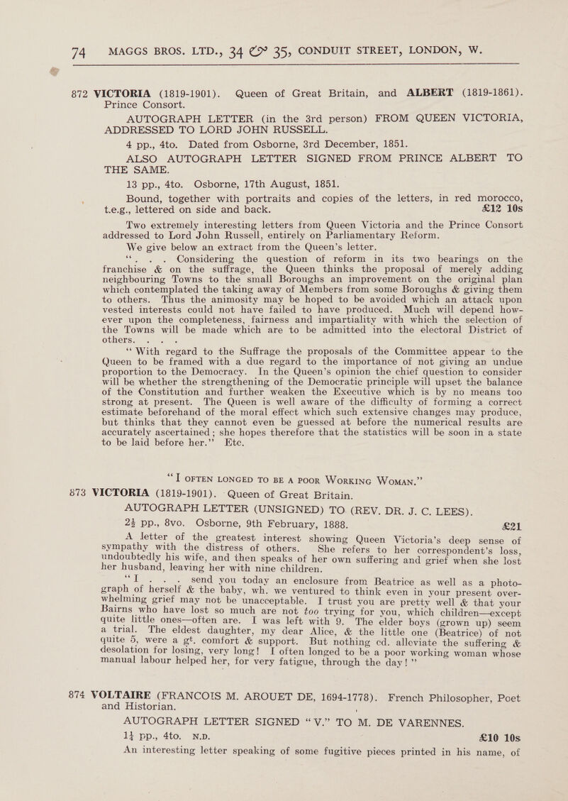  872 VICTORIA (1819-1901). Queen of Great Britain, and ALBERT (1819-1861). Prince Consort. AUTOGRAPH LETTER (in the 3rd person) FROM QUEEN VICTORIA, ADDRESSED TO LORD JOHN RUSSELL. 4 pp., 4to. Dated from Osborne, 3rd December, 1851. ALSO AUTOGRAPH LETTER SIGNED FROM PRINCE ALBERT TO THE SAME. 13 pp., 4to. Osborne, 17th August, 1851. : Bound, together with portraits and copies of the letters, in red morocco, t.e.g., lettered on side and back. £12 10s Two extremely interesting letters from Queen Victoria and the Prince Consort addressed to Lord John Russell, entirely on Parliamentary Reform. We give below an extract from the Queen’s letter. ‘“. . . Considering the question of reform in its two bearings on the franchise &amp; on the suffrage, the Queen thinks the proposal of merely adding neighbouring Towns to the small Boroughs an improvement on the original plan which contemplated the taking away of Members from some Boroughs &amp; giving them to others. Thus the animosity may be hoped to be avoided which an attack upon vested interests could not have failed to have produced. Much will depend how- ever upon the completeness, fairness and impartiality with which the selection of the Towns will be made which are to be admitted into the electoral District of others. : ‘‘ With regard to the Suffrage the proposals of the Committee appear to the Queen to be framed with a due regard to the importance of not giving an undue proportion to the Democracy. In the Queen’s opinion the chief question to consider will be whether the strengthening of the Democratic principle will upset the balance of the Constitution and further weaken the Executive which is by no means too strong at present. The Queen is well aware of the difficulty of forming a correct estimate beforehand of the moral effect which such extensive changes may produce, but thinks that they cannot even be guessed at before the numerical results are accurately ascertained; she hopes therefore that the statistics will be soon in a state to be laid before her.’’ Etc. “I OFTEN LONGED TO BE A POOR WorKING Woman.” 673 VICTORIA (1819-1901). ‘Queen of Great Britain. AUTOGRAPH LETTER (UNSIGNED) TO (REV. DR. J. C. LEEKS). 23 pp., 8vo, Osborne, 9th February, 1888. pal A letter of the greatest interest showing Queen Victoria’s deep sense of ee ae tae of eae ; a sea to her ceuhaaeenaent: loss, doubtedly his wite, and then speaks of her own sufferin ie i her husband, leaving her with oa children. | biases ee gu “IT. . . send you today an enclosure from Beatrice as well as a photo- graph of herself &amp; the baby, wh. we ventured to think even in your Rison whelming grief may not be unacceptable. I trust you are pretty well &amp; that your Bairns who have lost so much are not too trying for you, which children—except quite little ones—often are. I was left with 9. The elder boys (grown up) seem a trial. The eldest daughter, my dear Alice, &amp; the little one (Beatrice) of not quite 5, were a gt. comfort &amp; support. But nothing cd. alleviate the suffering &amp; desolation for losing, very long! I often longed to be a poor working woman whose manual labour helped her, for very fatigue, through the day! ”’ | 874 VOLTAIRE (FRANCOIS M. AROUET DE, 1694-1778). French Philosopher, Poet and Historian. ; AUTOGRAPH LETTER SIGNED “V.” TO M. DE VARENNES. 1} pp., 4to. N.p. £10 10s An interesting letter speaking of some fugitive pieces printed in his name, of