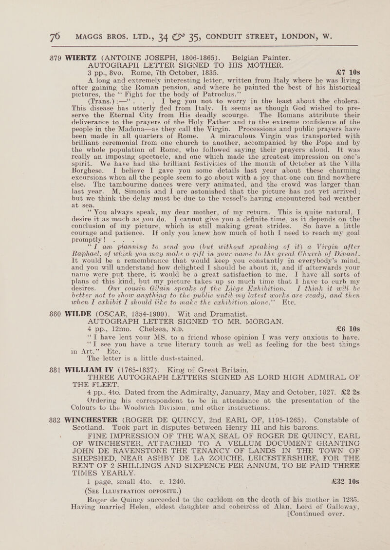  879 WIERTZ (ANTOINE JOSEPH, 1806-1865). Belgian Painter. AUTOGRAPH LETTER SIGNED TO HIS MOTHER. 3 pp., 8vo. Rome, 7th October, 1835. £7 10s A long and extremely interesting letter, written from Italy where he was living after gaining the Roman pension, and where he painted the best of his historical pictures, the ‘‘ Fight for the body of Patroclus.” (Trans.) : Sean . I beg you not to worry in the least about the cholera. This disease has utterly fled from Italy. It seems as though God wished to pre- serve the Eternal City from His deadly scourge. The Romans attribute their deliverance to the prayers of the Holy Father and to the extreme confidence of the people in the Madona—as they call the Virgin. Processions and public prayers have been made in all quarters of Rome. A miraculous Virgin was transported with brilliant ceremonial from one church to another, accompanied by the Pope and by the whole population of Rome, who followed saying their prayers aloud. It was really an imposing spectacle, and one which made the greatest impression on one’s spirit. We have had the brilliant festivities of the month of October at the Villa Borghese. I believe I gave you some details last year about these charming excursions when all the people seem to go about with a joy that one can find nowhere else. The tambourine dances were very animated, and the crowd was larger than last year. M. Simonis and I are astonished that the picture has not yet arrived; but we think the delay must be due to the vessel’s having encountered bad weather at sea. ‘You always speak, my dear mother, of my return. This is quite natural, I desire it as much as you do. I cannot give you a definite time, as it depends on the conclusion of my picture, which is still making great strides. So have a little courage and patience. If only you knew how much of both I need to reach my goal promptly ! “IT am planning to send you (but without speaking of it) a Virgin after Raphael, of which you may make a gift in your name to the great Church of Dinant. It would be a remembrance that would keep you constantly in everybody’s mind, and you will understand how delighted I should be about it, and if afterwards your name were put there, it would be a great satisfaction to me. I have all sorts of plans of this kind, but my picture takes up so much time that I have to curb my desires. Our cousin Gilain speaks of the Inége Exhibition. I think it will be better not to show anything to the public until my latest works are ready, and then when I exhibit I should like to make the exhibition alone.’ Ete. 880 WILDE (OSCAR, 1854-1900). Wit and Dramatist. AUTOGRAPH LETTER SIGNED TO MR. MORGAN. 4 pp., 12mo. Chelsea, N.D. £6 10s ‘“T have lent your MS. to a friend whose opinion I was very anxious to have. ‘“T see you have a true literary touch as well as feeling for the best things in Art,”’ Lite. The letter is a little dust-stained. 881 WILLIAM IV (1765-1837). King of Great Britain. THREE AUTOGRAPH LETTERS SIGNED AS LORD HIGH ADMIRAL OF THE FLEET. 4 pp., 4to. Dated from the Admiralty, January, May and October, 1827. £2 2s Ordering his correspondent to be in attendance at the presentation of the Colours to the Woolwich Division, and other instructions. 882 WINCHESTER (ROGER DE QUINCY, 2nd EARL OF, 1195-1265). Constable of Scotland. Took part in disputes between Henry III and his barons. FINE IMPRESSION OF THE WAX SEAL OF ROGER DE QUINCY, EARL OF WINCHESTER, ATTACHED TO A VELLUM DOCUMENT GRANTING JOHN DE RAVENSTONE THE TENANCY OF LANDS IN THE TOWN OF SHEPSHED, NEAR ASHBY DE LA ZOUCHE, LEICESTERSHIRE, FOR THE RENT OF 2 SHILLINGS AND SIXPENCE PER ANNUM, TO BE PAID THREE TIMES YEARLY. 1 page, small 4to. “e. 1240. £32 10s (SEE ILLUSTRATION OPPOSITE.) Roger de Quincy succeeded to the earldom on the death of his mother in 1235. Having married Helen, eldest daughter and coheiress of Alan, Lord of Galloway,