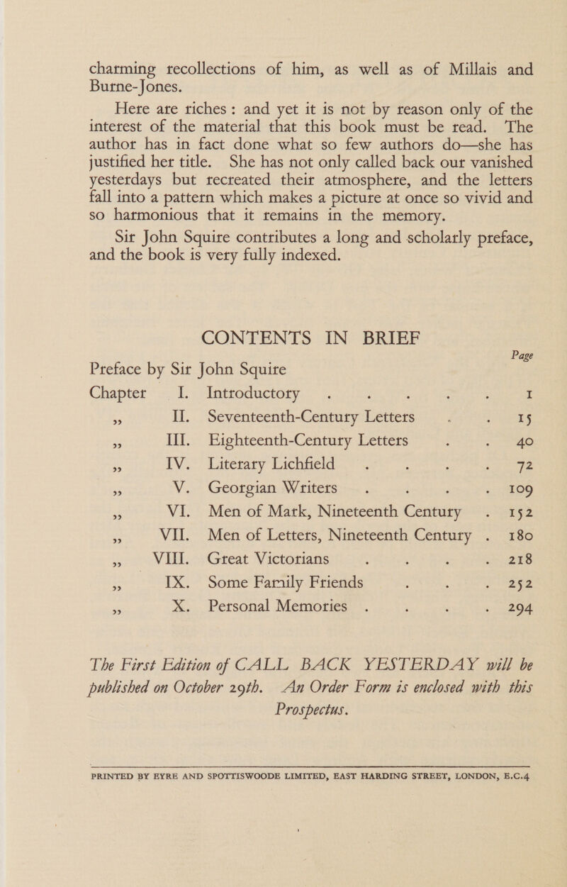 charming recollections of him, as well as of Millais and Burne-Jones. Here are riches: and yet it is not by reason only of the interest of the material that this book must be read. The author has in fact done what so few authors do—she has justified her title. She has not only called back our vanished yesterdays but recreated their atmosphere, and the letters fall into a pattern which makes a picture at once so vivid and so harmonious that it remains in the memoty. Sit John Squire contributes a long and scholarly preface, and the book is very fully indexed. CONTENTS IN BRIEF Preface by Sir John Squire oe Chapter I. Introductory . : I 7 II. Seventeenth-Century Letters j ee eS III. Eighteenth-Century Letters - ae - iV. Latetaty Dichneld..* — : : te is V. Georgian Writers. ~ £09 2 VI. Men of Mark, Nineteenth canes: 5 Sete So a VII. Men of Letters, Nineteenth Century . 180 . VIII. Great Victorians : ‘ ; ers as SEIS, * Seine Family Friends So aes e X. Personal Memoties . : 04 The First Edition of CALL BACK YESTERDAY will be published on October 29th. An Order Form is enclosed with this Prospectus. PRINTED BY EYRE AND SPOTTISWOODE LIMITED, EAST HARDING STREET, LONDON, E.C.4