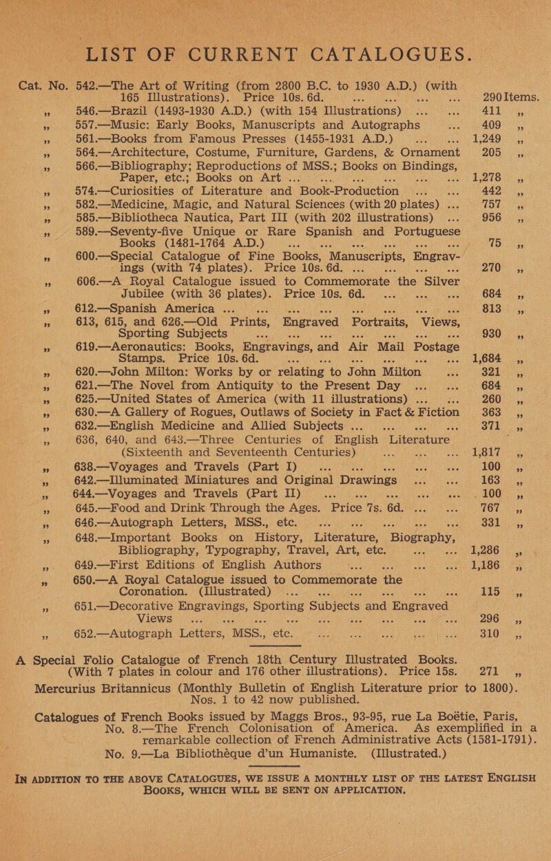 “LIST OF CURRENT CATALOGUES. Cat. No. 542.—The Art of Writing (from 2800 B.C. to 1930 ae ee 165 Illustrations). Price 10s. 6d. ayn 290 Items. “Ss 546.—Brazil (1493-1930 A.D.) (with 154 ifustrations) Ay eee 411 ,, ee 557.—Music: Early Books, Manuscripts and Autographs mek 409 ,, +3 561.—Books from Famous Presses (1455-1931 A.D.) eae AO a x 564.—Architecture, Costume, Furniture, Gardens, &amp; Ornament 20D, 99 566.—Bibliography; Reproductions of MSS.; Books on ee Paper, etc.; Books on Art . = Shak Pee See 53 574.—Curiosities of Literature and ‘Book-Production on : 442 ,, +9 582.—Medicine, Magic, and Natural Sciences (with 20 plates) . hott ys a 585. —Bibliotheca Nautica, Part III (with 202 illustrations) ... 956s, a 589.—Seventy-five Unique or Rare tna and Portuguese Books (1481-1764 A.D.) se Be LOS by s 600.—Special Catalogue of Fine Books, Manuscripts, Engrav- , ings (with 74 plates). Price 10s.6d. ... 210. 53 * 606.—A Royal Catalogue issued to Commemorate ‘the 'Siver Jubilee (with 36 plates). Price 10s. 6d. ... ... ... 684 _,, ee 612.—Spanish America ... — es Ei iiecas SERN Hee alee ane Ee 813°. .;, ei 613, 615, and 626.—Old Prints, Engraved Portraits, Views, Sporting Subjects AOD 930°. * 619.—Aeronautics: Books, Engravings, and Air Mail Postage Stamps. Price 10s. 6d. nee ... 1,684 ,, pe 620.—John Milton: Works by or relating to J ohn Milton Be Sap Ga ares “ 621—The Novel from Antiquity to the Present Day ... _... 684 _ sy, 2 625.—United States of America (with 11 illustrations) . aa 260. BE 630.—A Gallery of Rogues, Outlaws of Society in Fact &amp; Hiction 363° - 5; ss 632.—English Medicine and Allied Subjects ... . AG Oe as 636, 640, and 643.—Three Centuries of English eae (Sixteenth and Seventeenth Centuries) sae Baal We by Berar ae 638.—Voyages and Travels (Part I) See fee ho 100, ss 642.—Illuminated Miniatures and Original Drawings Pilger eke 163.2: 5 644.—Voyages and Travels (Part II) cease teh ele OO a 645.—Food and Drink Through the Ages. Price 7s. 6d. fe ee 161,22; 4 646.—Autograph Letters, MSS., etc. Ae ee Soke, 648.—Important Books on History, Literature, “Biography, Bibliography, Typography, Travel, Art, etc. ALG: 1,286 __,, = 649.—-First Editions of English Authors ae weet coutecd uO a . 650.—A Royal Catalogue issued to Commemorate 1 Coronation. (Illustrated) ... 125.72 5 a 651.—Decorative ta ase ethos Subjects ae Engraved | Views... é fee Ppa gah Man cae 296: °°: is 652.—Autograph Letters, “MSS. ate. Rea aaah peat ees nem 310 A Special Folio Catalogue of French 18th Century Illustrated Books. (With 7 plates in colour and 176 other illustrations). Price 15s. 2a 23, Mercurius Britannicus (Monthly Bulletin of English Literature prior to 1800). Nos. 1 to 42 now published. Catalogues of French Books issued by Maggs Bros., 93-95, rue La Boétie, Paris, No. 8.—The French Colonisation of America. As exemplified in a remarkable collection of French Administrative Acts (1581-1791). No. 9.—La Bibliothéque d’un Humaniste. (Illustrated.) IN ADDITION TO THE ABOVE CATALOGUES, WE ISSUE A MONTHLY LIST OF THE LATEST ENGLISH ; BooKS, WHICH WILL BE SENT ON APPLICATION.