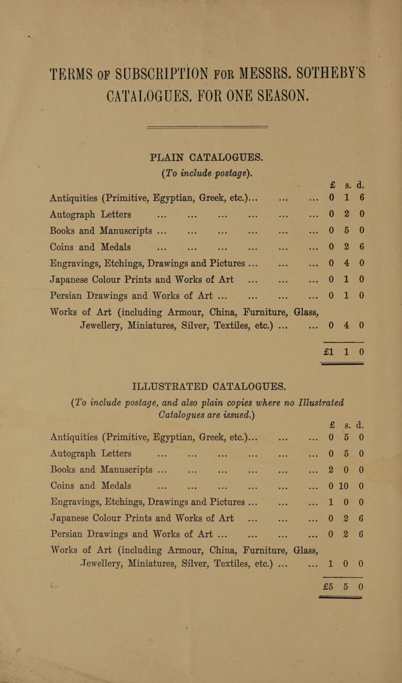 CATALOGUES, FOR ONE SEASON.  PLAIN CATALOGUES. (To include postage). Antiquities (Primitive, Egyptian, Greek, etc.)... Autograph Letters Books and Manuscripts ... Coins and Medals Engravings, Etchings, Drawings and Pictures ... Japanese Colour Prints and Works of Art fon mR nh foe tmp ime He ee Pw oN ww H Persian Drawings and Works of Art ... Works of Art (including Armour, China, Furniture, Glass, Jewellery, Miniatures, Silver, Textiles, etc.) ... fan) Hs ILLUSTRATED CATALOGUES. (To include postage, and also plain copies where no Illustrated Catalogues are issued.) £ 8. Antiquities (Primitive, Egyptian, Greek, etc.)... 0 5 Autograph Letters 0 5 Books and Manuscripts ... Psa) Coins and Medals 0 10 Engravings, Etchings, Drawings and Pictures ... 1 0 Japanese Colour Prints and Works of Art 0 2 Persian Drawings and Works of Art ... Oj 8 Works of Art (including Armour, China, Furniture, Glass, ‘Tewellery, Miniatures, Silver, Textiles, etc.) ... Base be Rake £5 5 j™ ° a ew) Cee ey (ep ee) Gey fen Ra MDM ©COoGoo oF