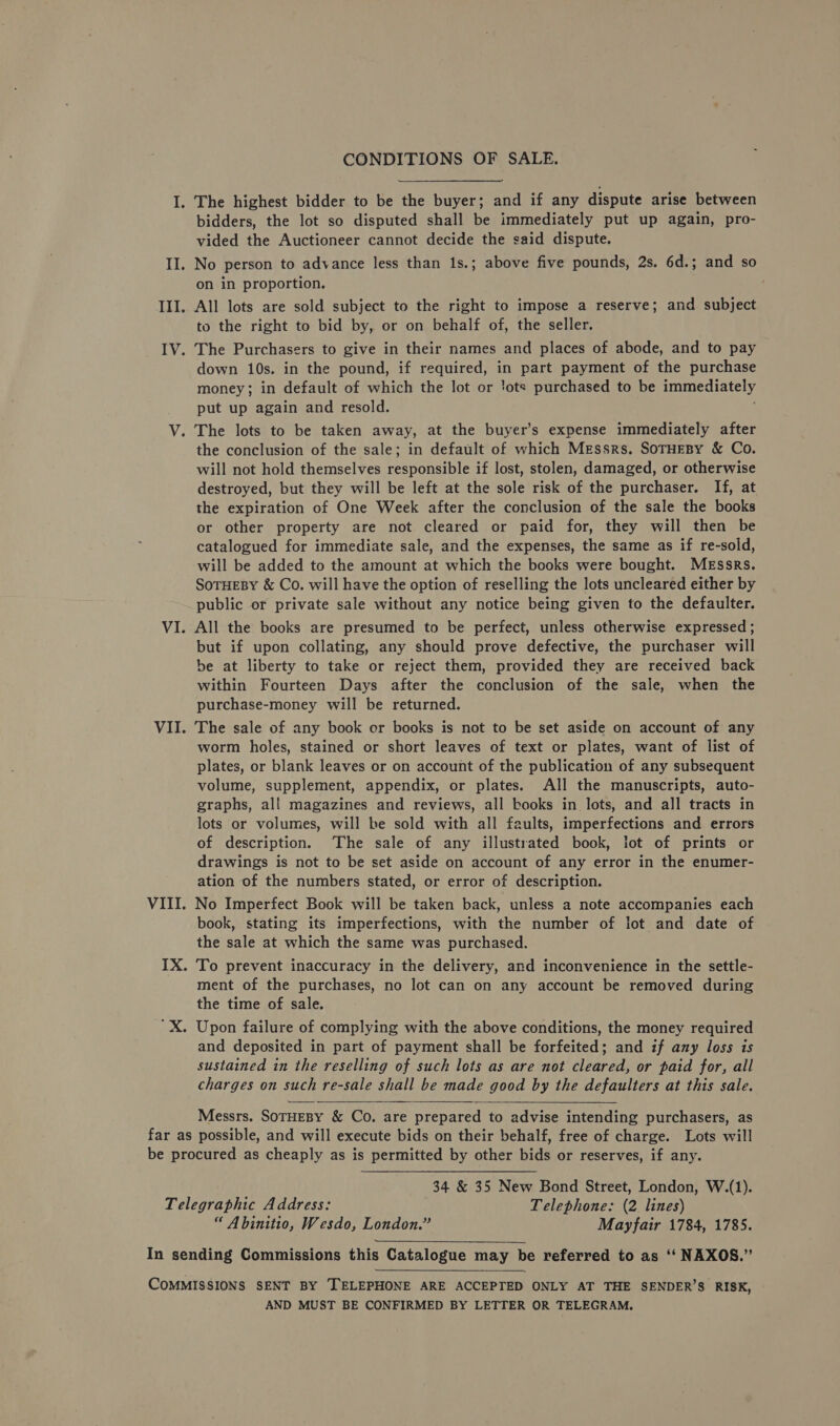 — Il. III. ry. V. VI. VII. VIII. IX. CONDITIONS OF SALE. The highest bidder to be the buyer; and if any dispute arise between bidders, the lot so disputed shall be immediately put up again, pro- vided the Auctioneer cannot decide the said dispute. No person to advance less than 1s.; above five pounds, 2s. 6d.; and so on in proportion. All lots are sold subject to the right to impose a reserve; and subject to the right to bid by, or on behalf of, the seller. The Purchasers to give in their names and places of abode, and to pay down 10s. in the pound, if required, in part payment of the purchase money; in default of which the lot or ‘ots purchased to be immediately put up again and resold. The lots to be taken away, at the buyer’s expense immediately after the conclusion of the sale; in default of which Messrs. SoTHEBY &amp; Co. will not hold themselves responsible if lost, stolen, damaged, or otherwise destroyed, but they will be left at the sole risk of the purchaser. If, at the expiration of One Week after the conclusion of the sale the books or other property are not cleared or paid for, they will then be catalogued for immediate sale, and the expenses, the same as if re-sold, will be added to the amount at which the books were bought. Messrs. SoTHEBY &amp; Co. will have the option of reselling the lots uncleared either by public or private sale without any notice being given to the defaulter. All the books are presumed to be perfect, unless otherwise expressed; but if upon collating, any should prove defective, the purchaser will be at liberty to take or reject them, provided they are received back within Fourteen Days after the conclusion of the sale, when the purchase-money will be returned. The sale of any book er books is not to be set aside on account of any worm holes, stained or short leaves of text or plates, want of list of plates, or blank leaves or on account of the publication of any subsequent volume, supplement, appendix, or plates. All the manuscripts, auto- graphs, all magazines and reviews, all books in lots, and all tracts in lots or volumes, will be sold with all faults, imperfections and errors of description. ‘The sale of any illustrated book, lot of prints or drawings is not to be set aside on account of any error in the enumer- ation of the numbers stated, or error of description. No Imperfect Book will be taken back, unless a note accompanies each book, stating its imperfections, with the number of lot and date of the sale at which the same was purchased. To prevent inaccuracy in the delivery, and inconvenience in the settle- ment of the purchases, no lot can on any account be removed during the time of sale. Upon failure of complying with the above conditions, the money required and deposited in part of payment shall be forfeited; and if any loss is sustained in the reselling of such lots as are not cleared, or paid for, all charges on such re-sale shall be made good by the defaulters at this sale.  Messrs. SoTHEBY &amp; Co. are prepared to advise intending purchasers, as 34 &amp; 35 New Bond Street, London, W.(1). “ Abinitio, Wesdo, London.” Mayfair 1784, 1785.  AND MUST BE CONFIRMED BY LETTER OR TELEGRAM.